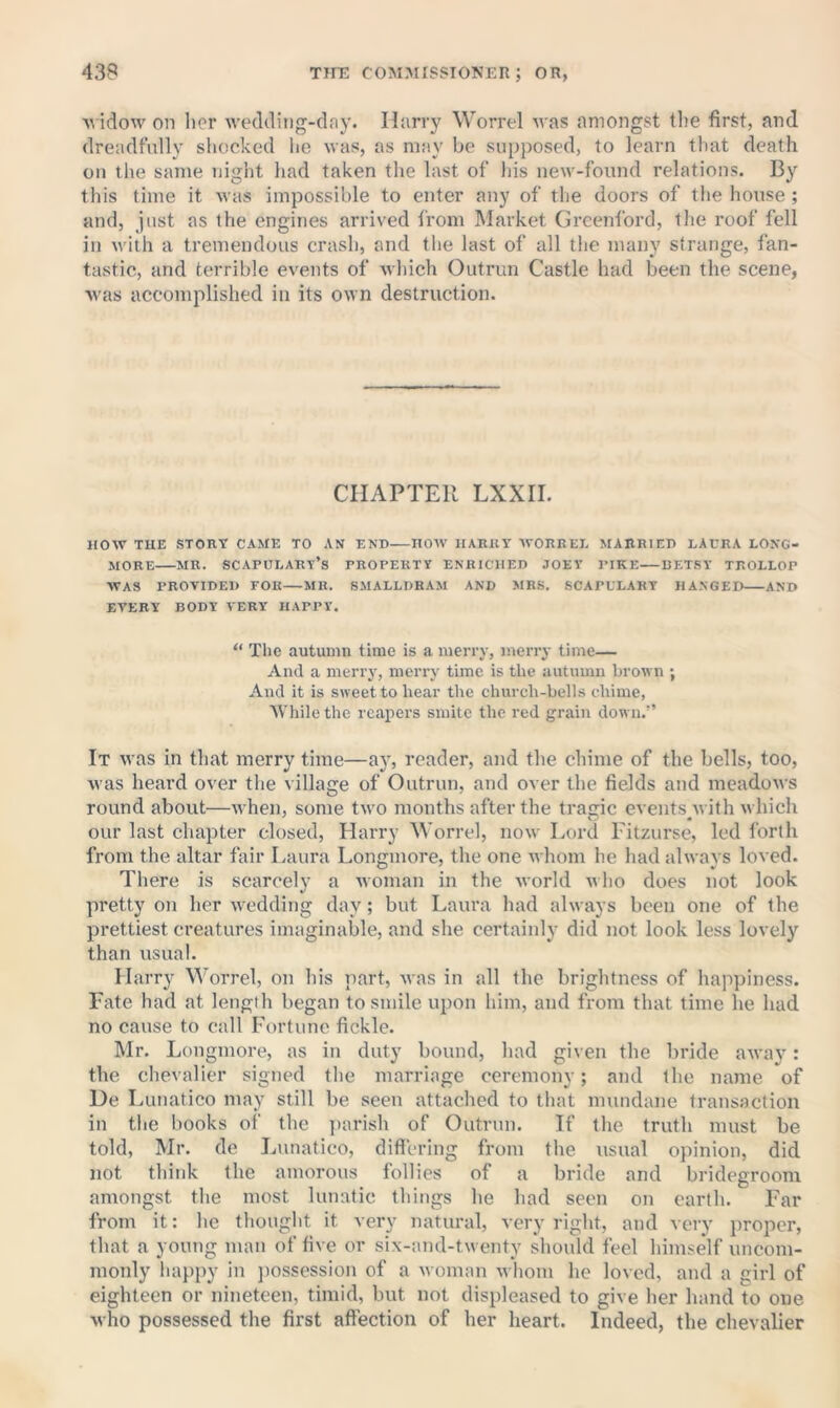 ■widow on lier wedding-day. Harry Worrel was amongst the first, and dreadfully shocked lie was, as may be supposed, to learn that death on the same night had taken the last of his new-found relations. By this time it was impossible to enter any of the doors of the house ; and, just as the engines arrived from Market Greenford, the roof fell in with a tremendous crash, and the last of all tlie many strange, fan- tastic, and terrible events of which Outrun Castle had been the scene, ■was accomplished in its own destruction. CHAPTER LXXII. HOW THE STORY CAME TO AN END HOW HARRY ■\VOREEE MARRIED LAURA LONG- JIORE MR. SCAPOLARY’s PROPERTY ENRICHED JOEY PIKE DETSY TROLLOP WAS PROVIDED FOR MR. SMALLDRAM AND MRS. SCAPULART HANGED AND EVERY BODY VERY HAPPY. “ The autumn time is a merry, merry time— And a merry, merry time is the autumn brown ; And it is sweet to hear the church-bells chime, ■While the reapers smite the red grain down.” It was in that merry time—ay, reader, and the chime of the bells, too, was heard over the village of Outrun, and over the fields and meadows round about—when, some two months after the tragic eventspvith which our last chapter closed, Harry Worrel, now Lord Fitzurse, led forth from the altar fair Laura Longmore, the one whom he had always loved. There is scarcely a woman in the world wlio does not look pretty on her wedding day; but Laura had always been one of the prettiest creatures imaginable, and she certainly did not look less lovely than usual. Harry Worrel, on his part, was in alt the brightness of happiness. Fate had at length began to smile upon him, and from that time he had no cause to call Fortune fickle. Mr. Longmore, as in duty bound, had given the bride away: the chevalier signed the marriage ceremony; and the name of Ue Lunatico may still be seen attached to that mundane transaction in the books of the jiarish of Outrun. If the truth must be told, Mr. de liunatico, difiering from the usual opinion, did not think the amorous follies of a bride and bridegroom amongst the most lunatic things he had seen on earth. Far from it: he thought it very natural, very right, and very proper, that a young man of five or six-and-twenty should feel himself uncom- monly happy in jiossession of a woman whom he loved, and a girl of eighteen or nineteen, timid, but not displeased to give her hand to one who possessed the first affection of her heart. Indeed, the chevalier