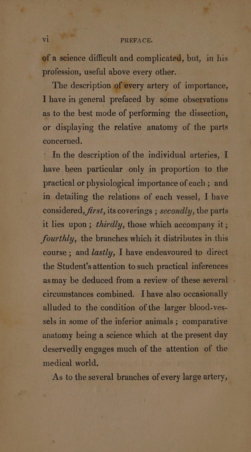 ° “ng gy : Vi ' PREFACE. of a science difficult and complicated, but, in his profession, useful above every other. - The description of every artery of importance, I have in general prefaced by some observations as to the best mode of performing the dissection, or displaying the relative anatomy of the parts concerned. In the description of the individual arteries, I have been particular only in proportion to the practical or physiological importance of each ; and in detailing the relations of each vessel, I have considered, first, its coverings ; secondly, the parts it lies upon ; thirdly, those which accompany it ; fourthly, the branches which it distributes in this course ; and dastly, I have endeavoured to direct the Student’s attention to such practical inferences asmay be deduced from a review of these several circumstances combined. Ihave also occasionally alluded to the condition of the larger blood-ves- sels in some of the inferior animals ; comparative anatomy being a science which at the present day deservedly engages much of the attention of the medical world. As to the several branches of every large artery,