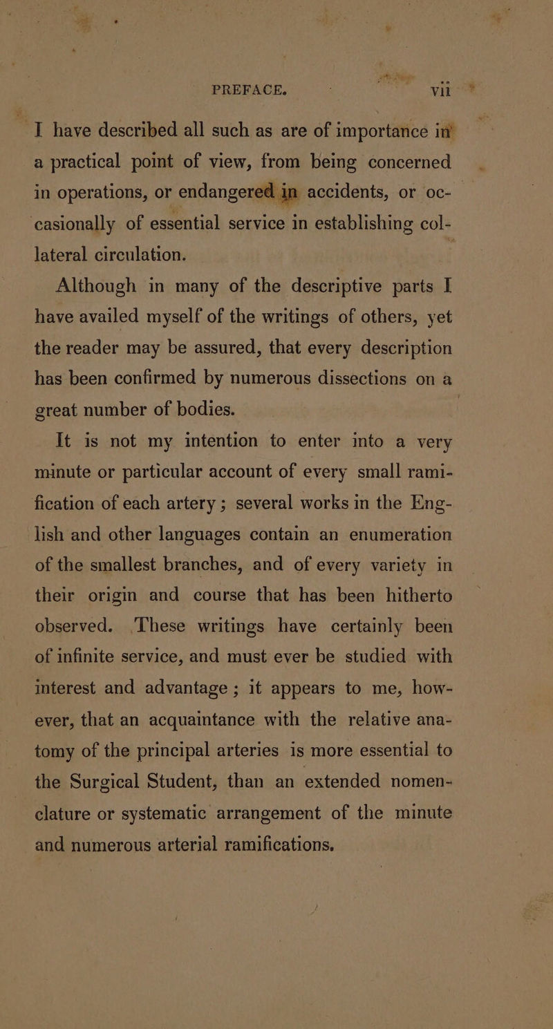 att ane PREFACE. is vil I have described all such as are of importance in’ a practical point of view, from being concerned ‘casionally of essential service in establishing col- lateral circulation. } Although in many of the descriptive parts I have availed myself of the writings of others, yet the reader may be assured, that every description great number of bodies. It is not my intention to enter into a very nunute or particular account of every small rami- fication of each artery ; several works in the Eng- lish and other languages contain an enumeration of the smallest branches, and of every variety in their origin and course that has been hitherto observed. These writings have certainly been of infinite service, and must ever be studied with interest and advantage ; it appears to me, how- ever, that an acquaintance with the relative ana- tomy of the principal arteries is more essential to the Surgical Student, than an extended nomen- clature or systematic arrangement of the minute and numerous arterial ramifications. &gt;