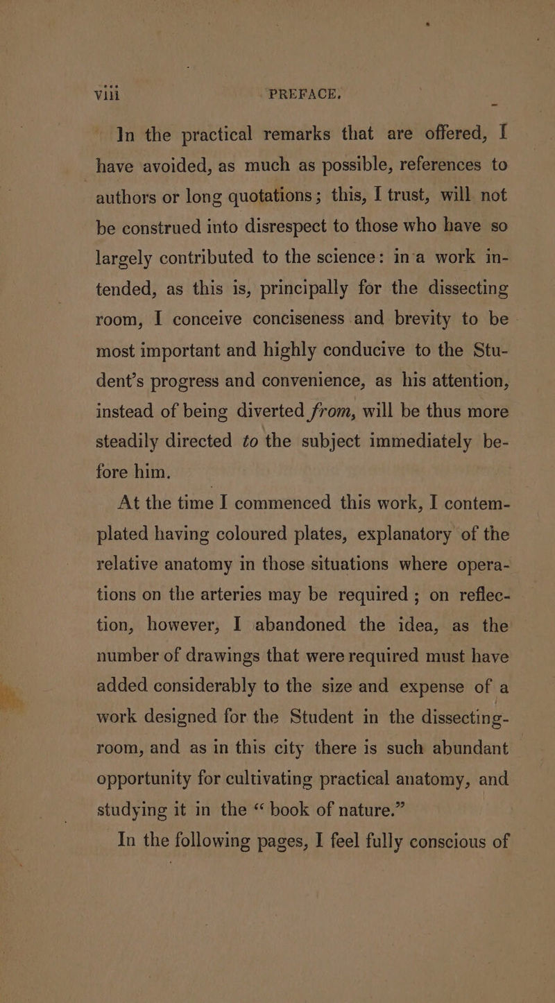In the practical remarks that are offered, [ have avoided, as much as possible, references to | authors or long quotations ; this, I trust, will not be construed into disrespect to those who have so largely contributed to the science: in‘a work in- tended, as this is, principally for the dissecting room, I conceive conciseness and brevity to be - most important and highly conducive to the Stu- dent’s progress and convenience, as his attention, instead of being diverted from, will be thus more steadily directed to the subject immediately be- fore him. At the time I commenced this work, I contem- plated having coloured plates, explanatory of the relative anatomy in those situations where opera- tions on the arteries may be required ; on reflec- tion, however, I abandoned the idea, as the number of drawings that were required must have added considerably to the size and expense of a work designed for the Student in the dissecting- room, and as in this city there is such abundant — opportunity for cultivating practical anatomy, and studying it in the “ book of nature.” In the following pages, I feel fully conscious of