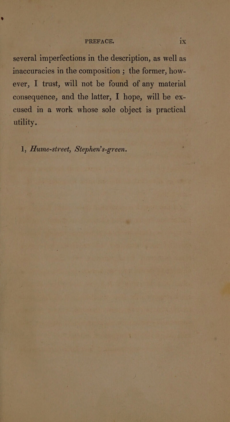 several imperfections in the description, as well as inaccuracies in the composition ; the former, how- ever, I trust, will not be found of any material consequence, and the latter, I hope, will be ex- cused in a work whose sole object is practical utility. 1, Hume-street, Stephen’s-green.