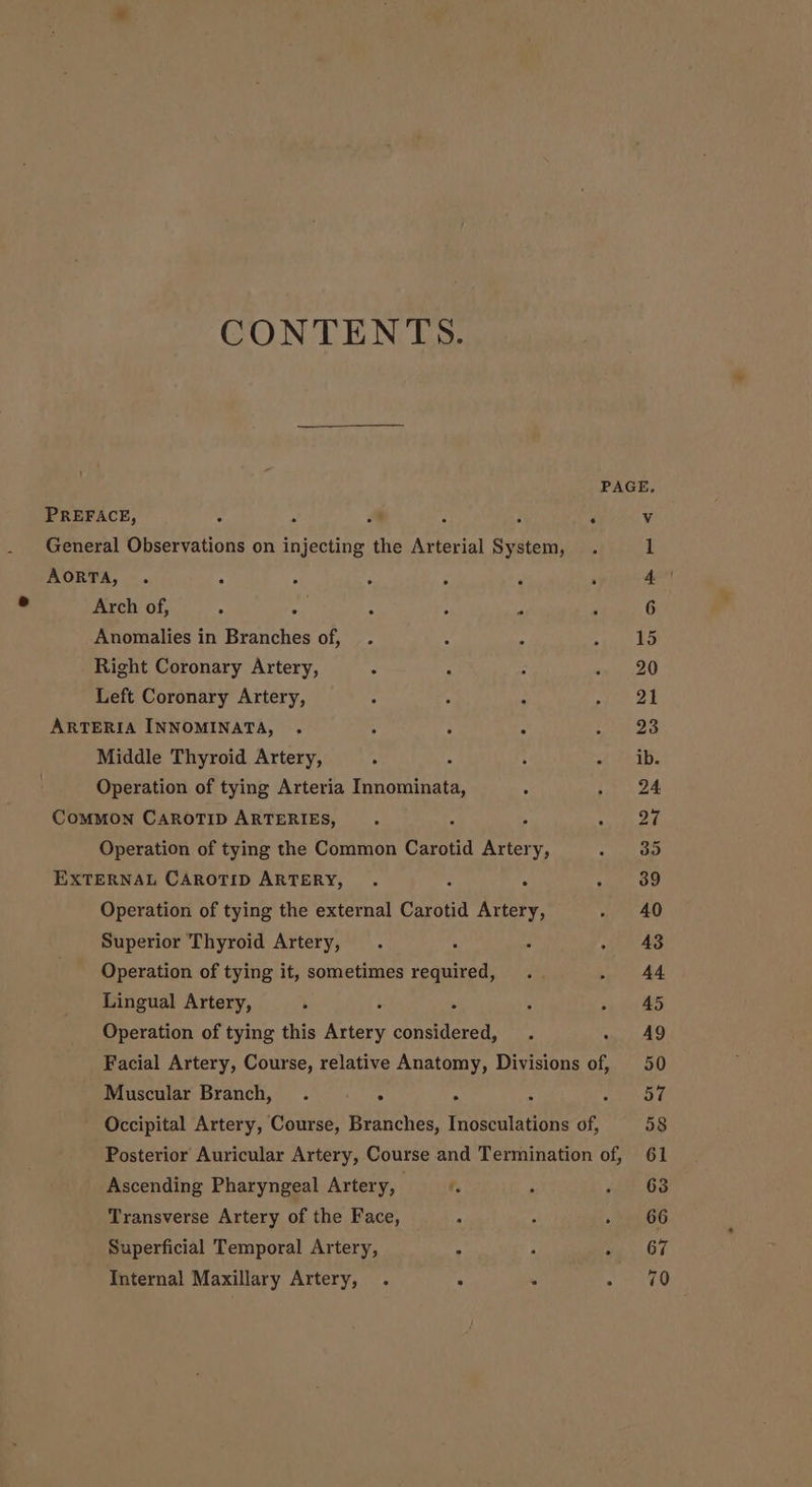 CONTENTS. PREFACE, R ‘ f ; General Observations on injecting the Arterial System, AORTA, Arch of, Anomalies in Branches of, Right Coronary Artery, Left Coronary Artery, ARTERIA INNOMINATA, Middle Thyroid Artery, Operation of tying Arteria Innominata, COMMON CAROTID ARTERIES, 4 Operation of tying the Common Carotid Artery, EXTERNAL CAROTID ARTERY, A Operation of tying the external Carotid Artery, Superior Thyroid Artery, Operation of tying it, sometimes required, Lingual Artery, Operation of tying this Paxt Fics bh Muscular Branch, Ascending Pharyngeal Artery, Transverse Artery of the Face, Superficial Temporal Artery, Internal Maxillary Artery,