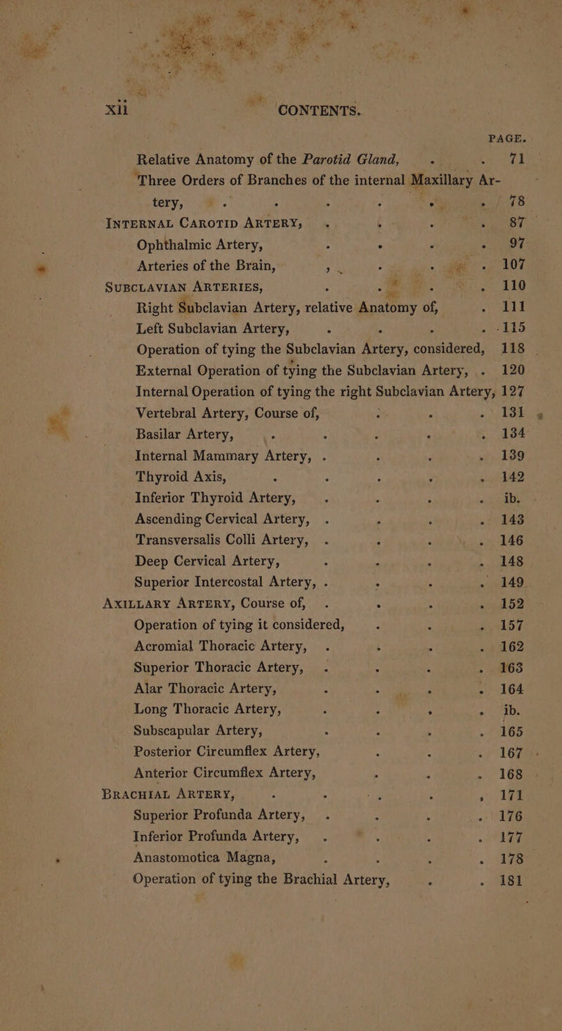 No MME, aa ea pi MaRS eae se 13) Xil _ CONTENTS. PAGE. Relative Anatomy of the Parotid Gland, 4 co ‘Three Orders 2 Branches of the internal Maxillary ‘a tery, : . : Be ues 8 INTERNAL CAROTID ARTERY, . , . sy Ophthalmic Artery, : . ; aay Arteries of the Brain, eh Ss «ie oa OT SUBCLAVIAN ARTERIES, s ei» ATO Right Subclavian Artery, sane Ana ey of ee hi Left Subclavian Artery, ; : ’ . -115 Operation of tying the Subclavian Artery, considered, 118 | External Operation of tying the Subclavian Artery, . 120 Internal Operation of tying the es Subclavian Artery, 127 Vertebral Artery, Course of, : : ae Basilar Artery, : : ; : . 184 Internal Mammary Artery, . ; : . 139 Thyroid Axis, - : ? 5 . 142 Inferior Thyroid Artery, : ‘s ‘ ay eikete Ascending Cervical Artery, . . ; - 148 Transversalis Colli Artery, . 2 : - 146 Deep Cervical Artery, , : : - 148 Superior Intercostal Artery, . : : . 149 AXILLARY ARTERY, Course of, .  : Meee By) Operation of tying it considered, F ; a ys Acromial Thoracic Artery, . : : - 162 Superior Thoracic Artery, . : : - 163 Alar Thoracic Artery, : aes oe - 164 Long Thoracic Artery, 2 A i Min ot abs Subscapular Artery, : A . . 165 Posterior Circumflex Artery, &lt; A wi Gas Anterior Circumflex Artery, s P . 168 BRACHIAL ARTERY, A 3 pas : o Tee Superior Profunda Artery, . : : «| 476 Inferior Profunda Artery, . a : of LEG Anastomotica Magna, 4 : . FS Operation of tying the Brachial hen , . 181