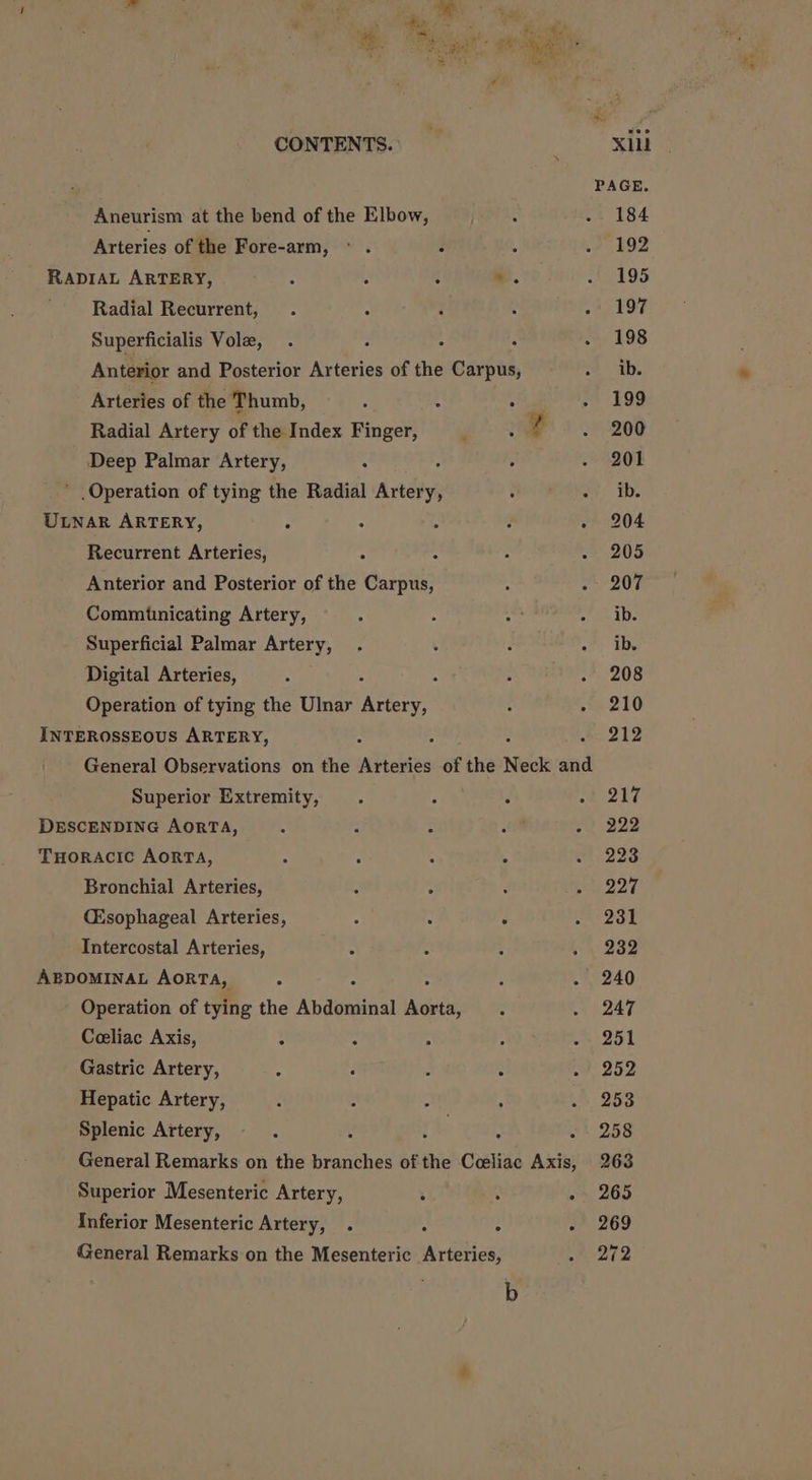 al Ry gf em. fh i a er ee ie i CONTENTS. xii PAGE. Aneurism at the bend of the Elbow, 184 Arteries of the Fore-arm, 192 = ae ARTERY, . 195 Radial Recurrent, 197 Superficialis Vole, 198 Anterior and Posterior asics of the Cixi ib. Arteries of the Thumb, ; : 199 Radial Artery of the Index Finger, ; a 200 Deep Palmar Artery, : 201 * Operation of tying the Radial Artery; ib. ULNAR ARTERY, : “ d . 204 Recurrent Arteries, ; 205 Anterior and Posterior of the Carpus, 207 Commitnicating Artery, ib. Superficial Palmar Artery, ib. Digital Arteries, . 208 Operation of tying the Ulnar ee 210 INTEROSSEOUS ARTERY, : . 212 General Observations on the Arteries of the Neck ded Superior Extremity, 217 DESCENDING AORTA, 222 THorAcic AorTA, 223 Bronchial Arteries, 228 (Esophageal Arteries, ° : . 231 Intercostal Arteries, 232 ABDOMINAL AORTA, 240 Operation of tying the Avaueina hii 247 Ceeliac Axis, : 251 Gastric Artery, 252 Hepatic Artery, 253 Splenic Artery, : : : 258 General Remarks on the branches of the Ceeliac Axis, 263 Superior Mesenteric Artery, ; : - 265 Inferior Mesenteric Artery, . : : - 269 General Remarks on the Mesenteric Arteries, 2t2 b