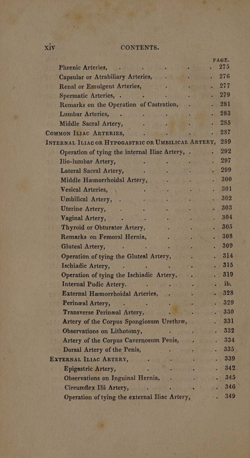 PAGE. Phrenic Arteries, : : K . 275 Capsular or Atrabiliary Arteries, 12716 Renal or Emulgent Arteries, 277 Spermatic Arteries, . : 279 Remarks on the Operation of Castration, 281 Lumbar Arteries, 283 Middle Sacral Artery, 285 Common Itiac ARTERIES, : : : 287 INTERNAL ILIAC OR HYPOGASTRIC OR UMBILICAL ARTERY, 289 Operation of tying the internal Iliac Artery, . 292 Ilio-lumbar Artery, : 297 Lateral Sacral Artery, 299 Middle Hemorrhoidal Artery, 300 Vesical Arteries, 301 Umbilical Artery, 302 Uterine Artery, 303 Vaginal Artery, ° , 304 Thyroid or Obturator Artery, 305 Remarks on Femoral Hernia, 308 Gluteal Artery, mA : 309 Operation of tying the Gluteal Artery, 314 Ischiadic Artery, : : 315 Operation of tying the Ischiadic Ae y; 319 Internal Pudic Artery. ° vas ets External Hemorrhoidal Arteries, .. 4 te 328 Perineal Artery, - ° 329 Transverse Perineal Artery, : 4 330 Artery of the Corpus Spongiosum Upethrs, 331 Observations on Lithotomy, 332 Artery of the Corpus Cavernosum Penis, 334 Dorsal Artery of the Penis, 335 EXTERNAL [L1ac ARTERY, &gt; 339 Epigastric Artery, 342 Observations on Inguinal Hernia, 345 Cireumflex Ihi Artery, . . . 346 Operation of tying the external Iliac Artery, . 349