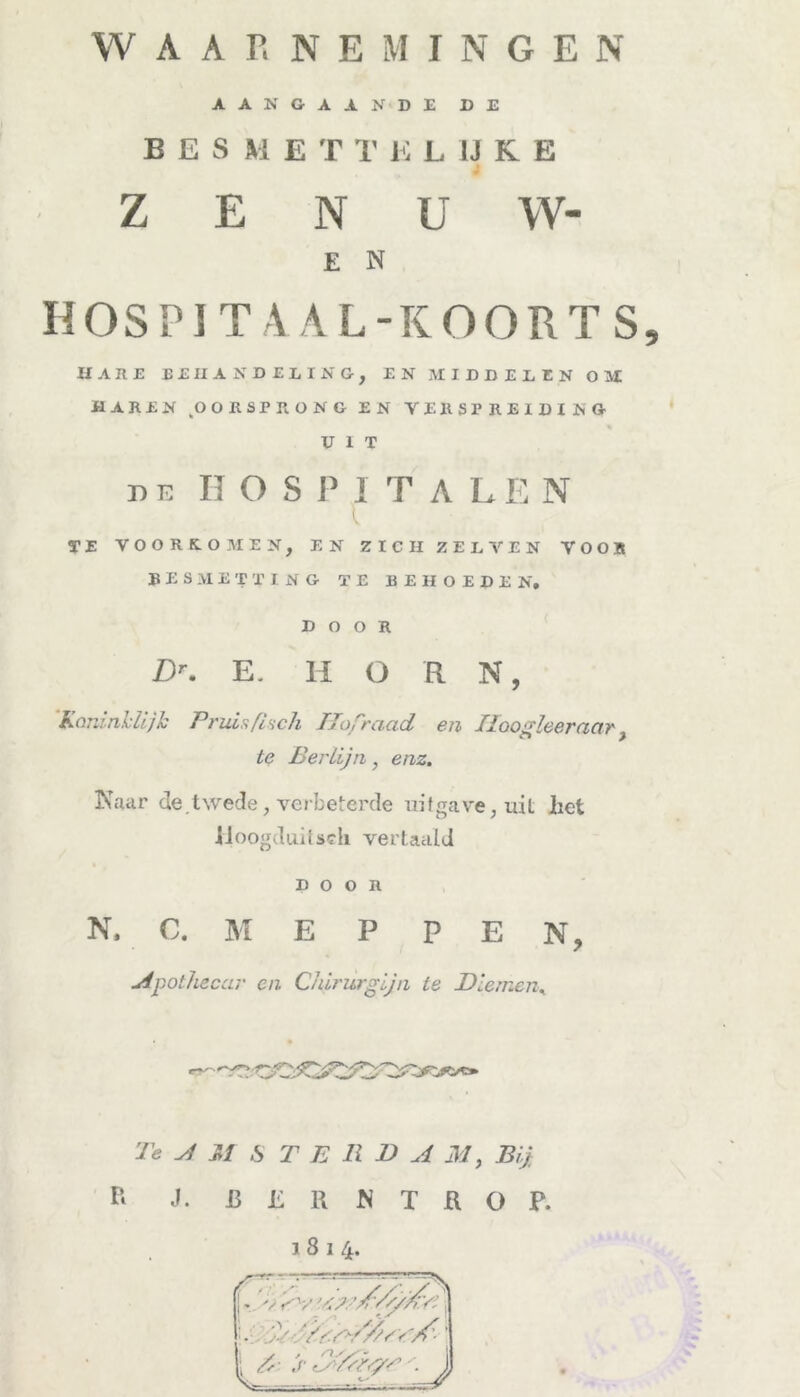 WAARNEMINGEN AANGAANDE DE BES M E T T K LIJKE Z E N U W- E N HOSPITA AL-KOORTS, HAUE B£HANDUING, EN MIDDELEN OM MAREN OOESPRONG EN VERSPREIDING UIT ui HOSPITA LE N TE VOORKOMEN, EN ZICH ZEL VEN VOOR BESMETTING TE BEHOEDEN, DOOR ZX E. H O R N, Koninklijk Pruis fisch Hofraad en Hoogleer aar} te Berlijn, enz. Kaar de. twede, verbeterde uitgave, uil het IJoogdttitsch vertaald DOOR N, C. M E P P E N, Apothecar en Chirurgijn te Dianen. Te AM STERDA M, Bij R J. B L R K T ü O P. 1814.