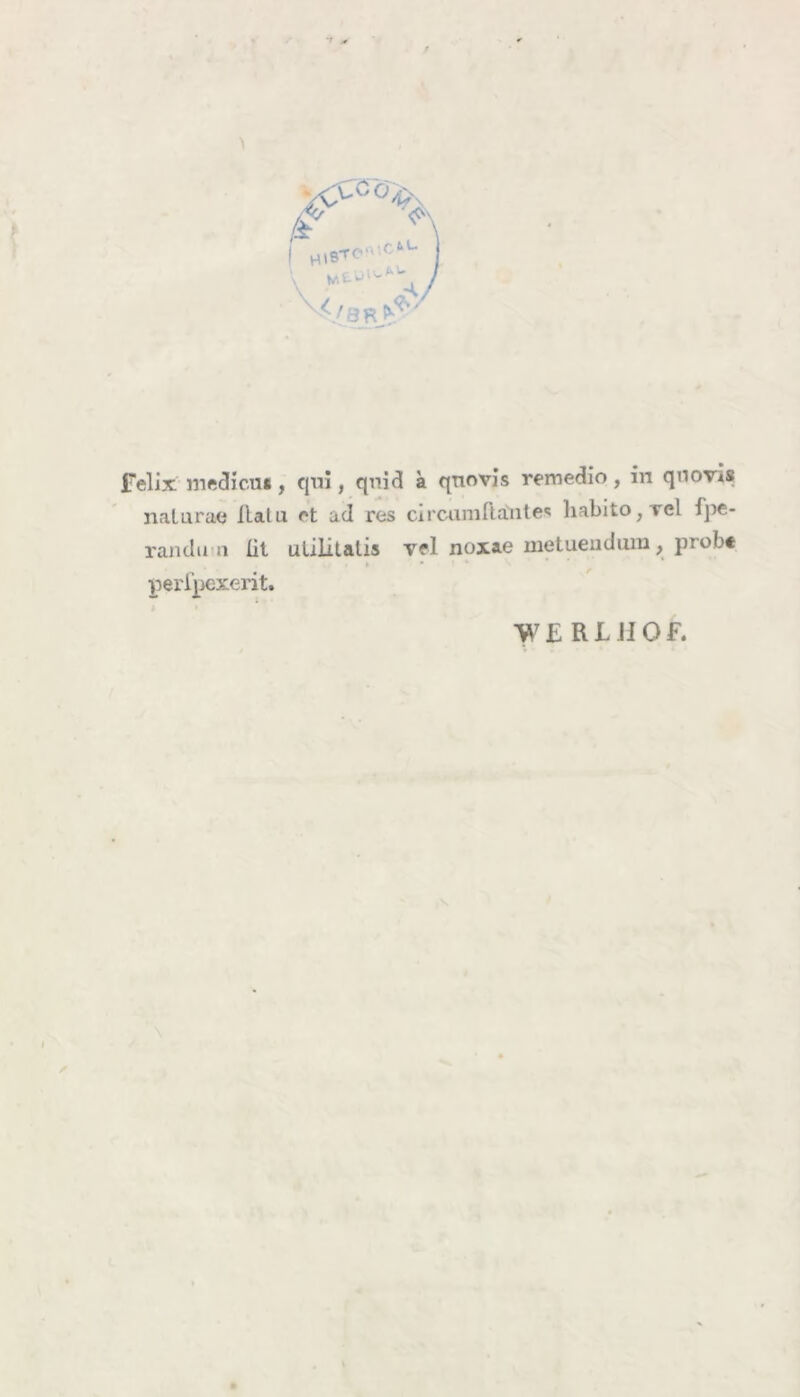 VCÖ4> • £ b L* HlBTO' </3A- felix medicus, qui, qnid a qnovis remedio, in qnovis natura« liaUi rt ad res circumftantes habito,rel fpe- randun üt uliiitalis vel noxae metuendum, prob« » • perlpexerit.