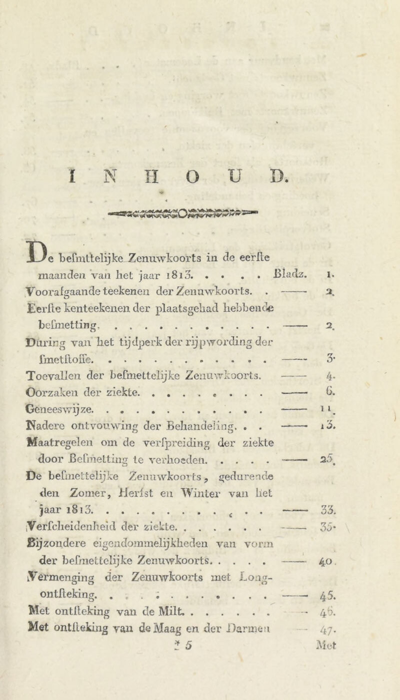 i»i«S«20;CiÄSS»*: De befmrtelijke Zenuwkoorts in de eerlle maanden van het jaar i8i3. . . . . Bladz. Vooi’algaandeteekenen der Zenuwkoorts. . u Eerlie kenteekenen der plaatsgehad hebbende bcfmetting During van het tijdperk der rijpwording der fmetftoffe Toevallen der befmettelijke Zenuwkoorts. Oorzaken der ziekte Geneeswijze Nadere ontvouwing der Behandeling. . . Maatregelen om de veiTprciding der ziekte door BeCihetting te verhoeden De beCmettelijke Zenuwkoorts, gedurende den Zomer, Herfst en Winter van liet jaar i8i3 • • Verfcheidenheid der ziekte Bijzondere eigendommelijkheden van vorm der befmettelijke Zenuwkoorts Vermenging der Zenuwkoorts met Long- O O o ontlieking. Met ontlieking van de Milt. Met ontlieking van de Maag en der Darmen * 5 ï. 2. 2 3- 4- G. 11 1 3. 25 33. 35' 40 45. 4b. 47* Met