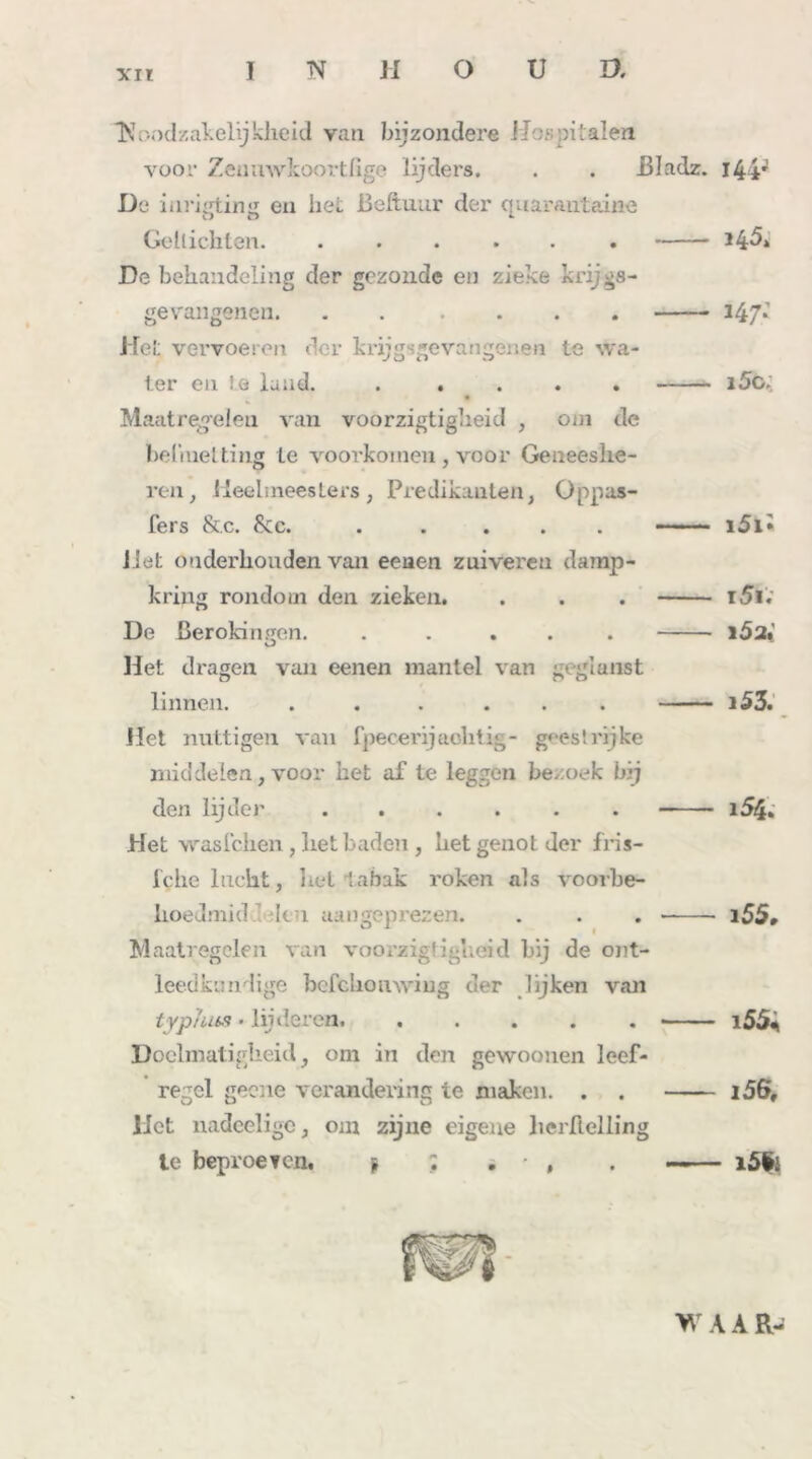 ‘Noodzakelijkheid van bijzondere Hospitalen voor Zeuuwkoortfige lijders. . . Bladz. 144' De inrigting en hei. ßeftuur der quarantaine Gellichten H&i De behandeling der gezonde en zieke krijgs- gevangenen. . . 247; Het vervoeren der krijgsgevangenen te wa- ter en te land. ..... i5o; Maatregelen van voorzigtigheid , om de beliiietting te voorkomen , voor Geneeshe- ren, Heelmeesters, Predikanten, O pp as- ters &c. Sec. ..... i5l« liet onderhonden van eenen zuiveren damp- kring rondom den zieken. . . . i5i. De ßerokingen. ..... i5a. Het dragen van eenen mantel van gegianst linnen. . . . ... i53. Het nuttigen van fpecerijaohtig- geestrijke middelen, voor het af te leggen bezoek bij den lijder ...... i54. Het wasl'chen, liet baden , het genot der fris- tclie lnckt, liet tabak roken als voorbe- hoedmid ïku aangeprezen. . . . 155, Maatregelen van voorzigtigheid bij de ont- leedkundige bcfcliouwiug der lijken van typhits • lij deren. ..... i55* Doelmatigheid, om in den gewoonen leef- regel geene verandering te maken. . . i56, liet nadeelige, om zijne eigene lierfielling te beproeven, * ; . • , . —— i5ü: WAAR-
