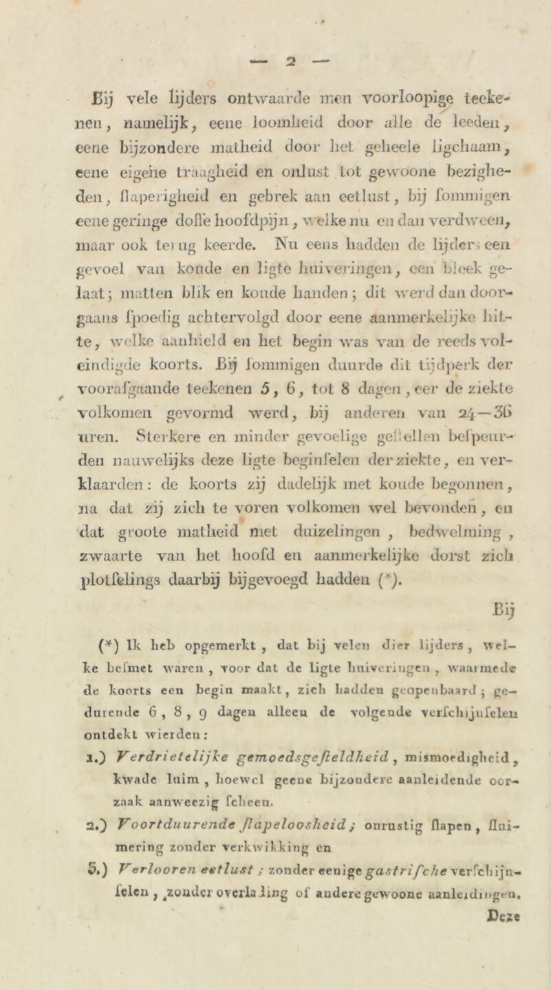 Bij vele lijders ontwaarde men voorloopige teeke- / nen, namelijk, eene loomüeid door alle de lecden, eene bijzondere malheid door het geheele ligchaam, eene eigene traagheid en onlust tot gewoone bezighe- den, llaperigheid en gebrek aan eetlust, bij fommigen eene geringe dolle hoofdpijn, welke nu en dan verdween, maar ook lei ug keerde. Nu eens hadden de lijder» een gevoel van koude en ligte huiveringen, een bleek ge- laat; matten blik en koude handen ; dit wei d dan door- gaans fpoedig achtervolgd door eene aanmerkelijke hit- te, welke aanhield en het begin was van de reeds vol- eindigde koorts. Bij fommigen duurde dit tijdperk der voorafgaande teekenen 5,6, tot 8 dagen,eer de ziekte volkomen gevormd werd, bij anderen van 24— 36 uren. Sterkere en minder gevoelige gellellen bel peur- den nauwelijks deze ligte beginlelen der ziekte, en ver- klaarden : de koorts zij dadelijk met koude begonnen, na dat zij zich te voren volkomen wel bevonden, en dat groote matheid met duizelingen , bedwelming , zwaarte van het hoofd en aanmerkelijke dorst zich plotfeiings daarbij bijgevoegd hadden (*). Bij (*) lk heb opgemerkt, dat bij velen dier lijders, Wel- ke Leimet waren, voor dat de ligte huiveringen, waairnedc de koorts een begin maakt, zich hadden geopenbaard j ge- durende 6 , 8 , 9 dagen alleen de volgende verfchijufelen ontdekt wierden: 1. ) Verdrietelijke gemoedsgcfieldheid , mismoedigheid, kwade luim , hoewel geeue bijzondere aanleidende oor- zaak aanweezig fcheen. 2. ) Voortduurende ß apeloosheid ; onrustig flapen , flui- mering zonder verkwikking en 5,) Verlooren eetlust ; zondereenigeg,a.y//r/cÄtfverfchijn- ielen , gondel overlading 0f andere gewoone aanlejdmgeu. Deze