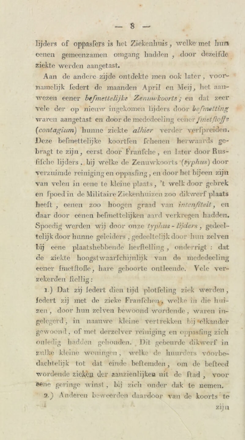 lijders of oppas Ter s is het Ziekenhuis, welke met Imre eeneu gemeenzamen omgang hadden , door dezelfde ziekte werden aangetast. Aan de andere zijde ontdekte men ook later, voor- namelijk federt de maanden April en Mei], het aan- wezen eener bejmetlelijke Zenuwkoorts ; en dat zeer vele der op nieuw ingekomen lijders door beTinetting waren aangetast en door de mededeeling eener Jmztfiojjt (contagium) hunne ziekte alhier verder verfpreiden. J)eze befmettelijke koortfen fchenen herwanrds ge- bragt te zijn, eerst door Franfche, en later door Rus- fifche lijders, hij welke de Zenuwkoorts (typhus) door verzuimde reinigingen oppasfing, en doorbet bijeen zijn van velen in eene te kleine plaat s, ‘t welk door gebrek en fpoedin de Militaire Ziekenliuizcn zoo dikwerf plaats heeft , eenen zoo hoogen graad van intenßteit, en daar door eenen befmet tel ijken aard verkregen hadden. Spoedig werden wij door onze typhus - lijders , gedeel- telijk door hunne geleiders , gedeeltelijk door hun zelven hij eene plaatshebbende herflelling , onderrigt : dat de ziekte hoogstwaarfchijnlijk van do medcdeeling eener Imctllolïe, hare geboorte ontleende. Vele ver- zekerden Heilig: i ) Dat. zij ledert dien tijd plot fel ing ziek werden , ledert zij met de zieke Franleliën., welke in die bui- zen, door hun zelven bewoond wordende, waren in- gelegerd, in naauwc kleine vert rekken bij »elkander gewoond, of me! derzclver reiniging en onpasfmg zieli onledig hadden gehouden. Dit gebeurde dikwerf in zulke kleine woningen , welke de huurders vOorbe- daclitclijk lot dat einde belfernden, om de hefteed wordende ziekcu der aanzienlijken uit de ftad , voor eene geringe winst , bij zich onder dak te nemen. 2.) Anderen beweerden daardoor van de koorts te 1 zij a