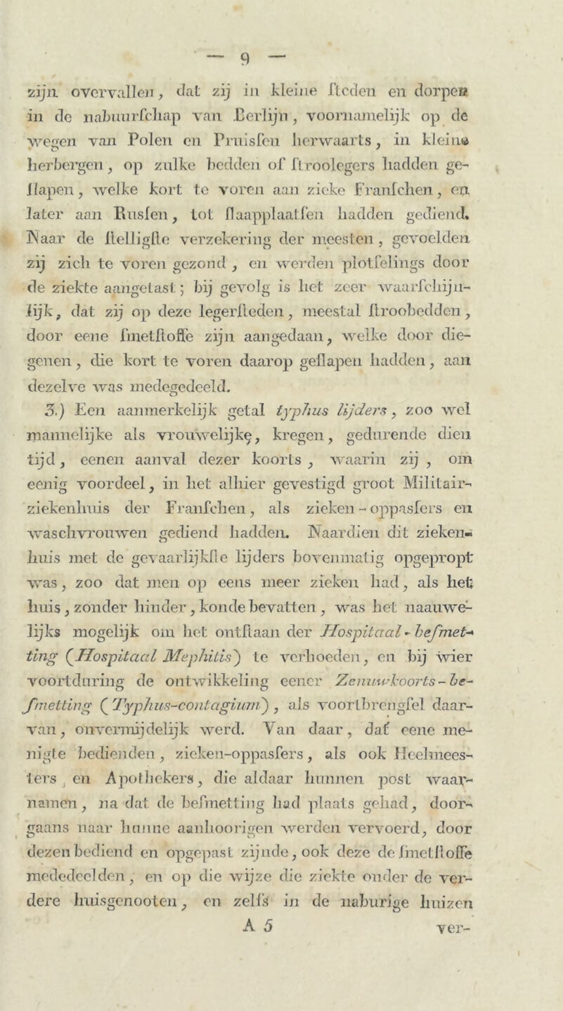 zijn. overvallen, dat zij in kleine flcden en dorpen in de nabuurlcliap van Eerlijn , voornamelijk op de wesen van Polen en Prnisfcn herwaarts, in klein» herbergen, op zulke bedden of IVroolcgers hadden ge- Kapen, Avelke kort te voren aan zieke Franlchen, en. la ter aan Ruslen, tot fl aapplaatlen hadden gediend. 3N aar de Hel I iglto verzekering der moesten , gevoelden zij zich te voren gezond , en werdén plotfelings door de ziekte aangetast; bij gevolg is het zeer waarschijn- lijk , dat zij op deze legerkleden, meestal Ilroobedden, door eene fmetfloffe zijn aangedaan, welke door die- genen , die kort te voren daarop geflapen hadden, aan dezelve was medegedeeld. 3.) Een aanmerkelijk getal lyplius lijders, zoo wel mannelijke als vrouwelijk^, kregen, gedurende dien tijd, eenen aanval dezer koorts , waarin zij , om eenig voordeel, in het alhier gevestigd groot Militair- ziekenlmis der Franfehen, als zieken - oppasfers en waschvrouwen gediend hadden. Naardien dit zieken- huis met de gevaarlijklle lijders bovenmatig opgepropt was, zoo dat men op eens meer zieken had, als het huis, zonder hinder,kondebevatten , was het iiaauwe- lijks mogelijk om het ontftaan der Hospitaal - hef met- ting {Hospitaal Mephitis') te verhoeden, en bij wier voortduring de ontwikkeling eencr Zenuwkoorts-he~ fmetting ( Typhus-contagiuni) , als voorlbrengfel daar- van, onvermijdelijk werd. Van daar, dat; eene me- nigte bedienden, zieken-oppasfers, als ook Heelmees- ters en Apothekers, die aldaar hunnen post waar- namen, na dat de befmetting had plaats gehad, door- gaans naar hunne aanhoorigen werden vervoerd, door dezen bediend en opgepast zijnde,ook deze dehnetlloflè mededeelden, en op die wijze die ziekte onder de ver- dere lraisgcnooten, en zells in de naburige huizen A 5 ver-
