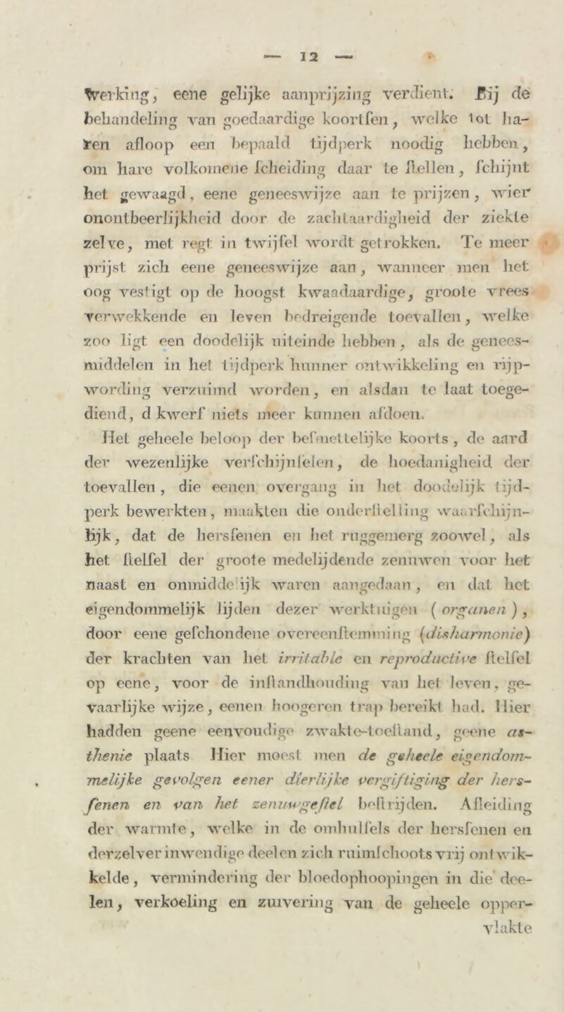 Verlang, eene gelijke aanprijzing verdient. .Pij de behandeling van goedaardige koortfcn, welke lot ha- ten afloop een bepaald tijdperk noodig hebben, om hare volkomene Icheiding daar te hellen, f'chijnt het gewaagd, eene geneeswijze aan te prijzen, wier onontbeerlijkheid door de zachtaardigheid der ziekte zelve, met regt in twijfel wordt getrokken. Te meer • prijst zich eene geneeswijze aan, wanneer men het oog vestigt op de hoogst kwaadaardige, gmote vrees verwekkende en leven bedreigende toevallen, welke zoo ligt een doodelijk uiteinde hebben , als de genees- middelen in liet tijdperk hunner ontwikkeling en rijp- wording verzuimd worden, en alsdan te laat toege- diend, d kwerf niets meer kunnen afdoen. Het geheeïe beloop der bel-nettelijke koorts , de aard der wezenlijke verlchijnleien, de hoedanigheid der toevallen, die eenen overgang in het doodelijk tijd- perk bewerkten, maakten die onderiielting waarfchijn- lijk, dat de hersfenen en het ruggemerg zoowel, als het ftelfel der groote medelijdende zenuwen voor liet naast en onmidde ijk waren aangedaan , en dat het eigendommelijk lijden dezer werktuigen ( organen ) , door eene gefchondene overeenftemining (disharmonie) der krachten van liet irritable en reprodactive ftelfel op eene, voor de inflantihouding van hel leven, ge- vaarlijke wijze, eeuen hoogeren trap bereikt had. Mier hadden geeno eenvoudige zwakt e-toefland, geene as- thenie plaats Hier moest men de geheele eigendom- melijke gevolgen eener dierlijke vergiftiging der hers- fenen en van het zemtwgeßel boft rijden. Afleiding der warmte, welke in de omhul fels der hersfenen en derzel ver inwendige deelen zich ruimlchoots vrij onf wik- kelde , vermindering der bloedophoopingen in die dee- len, verkoeling en zuivering van de geheele opper- vlakte