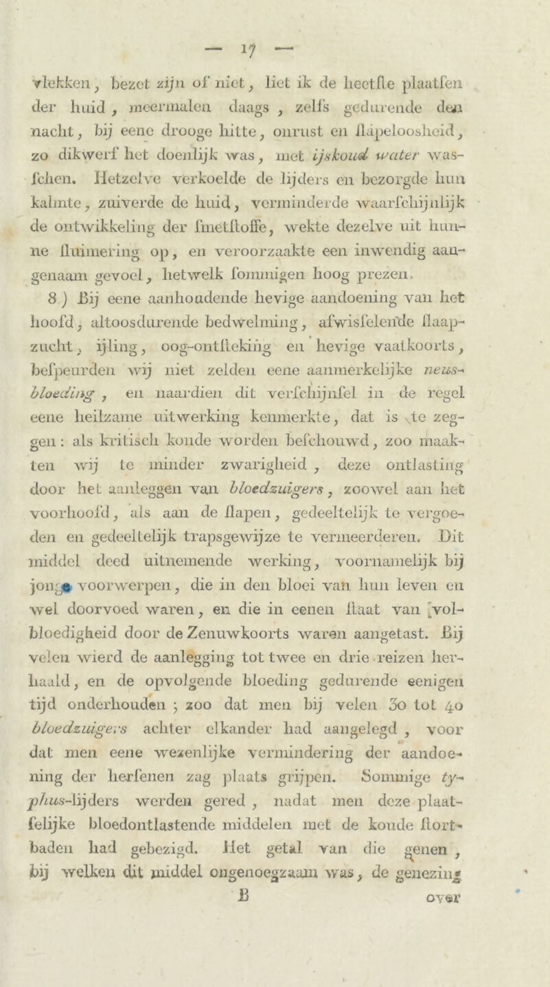 11 vlekken, bezet zijn of niet, liet ik tie hectfle plaatfen der huid , meermalen daags , zeils gedurende den nacht, bij eenc drooge hitte, onrust en ilapeloosheid, zo dikwerf het doenlijk was, met ijskoud water was- iehen. Hetzelve verkoelde de lijders en bezorgde hun kalmte, zuiverde de huid, verminderde waarfchijnlijk de ontwikkeling der fmetfloffe, wekte dezelve uit hun- ne üuimering op, en veroorzaakte een inwendig aan- genaam gevoel, hetwelk fommigen hoog prezen. 8) Bij eene aanhoudende hevige aandoening van het hoofd, altoos durende bedwelming, afvvisfeieiïde llaap- zucht, ijling, oog-ontllekihg en hevige vaatkoorts, befpeurden wij niet zelden eene aanmerkelijke neus- bloeding , en naardien dit verfchijnfel in de regel eene heilzame uitwerking kenmerkte, dat is de zeg- gen : als kritisch koude worden befchouwd, zoo maak- ten wij te minder zwarigheid , deze ontlasting door het aanleggen van bloedzuigers, zoowel aan liet voorhoofd, als aan de 11 apen, gedeeltelijk te vergoe- den en gedeeltelijk trapsgewijze te vermeerderen. Dit middel deed uitnemende werking, voornamelijk bij jong« voorwerpen, die in den bloei van hun leven en wel doorvoed waren, en die in eenen Haat van Vol- bloedigheid door de Zenuwkoorts waren aangetast. Bij velen wierd de aanlegging tot twee en drie reizen her- haald, en de opvolgende bloeding gedurende eenigen tijd onderhouden ; zoo dat men bij velen 3o tot 40 bloedzuigers achter elkander had aangelegd , voor m dat men eene wezenlijke vermindering der aandoe- ning der kerfenen zag plaats grijpen. Sommige ty~ ^j/ms-lijders werden gered , nadat men deze plaat- felijke bloedontlastende middelen met de koude llort- baden had gebezigd. Het getal van die geilen , bij welken dit middel ongenoegzaam was, de genezin* 13 over