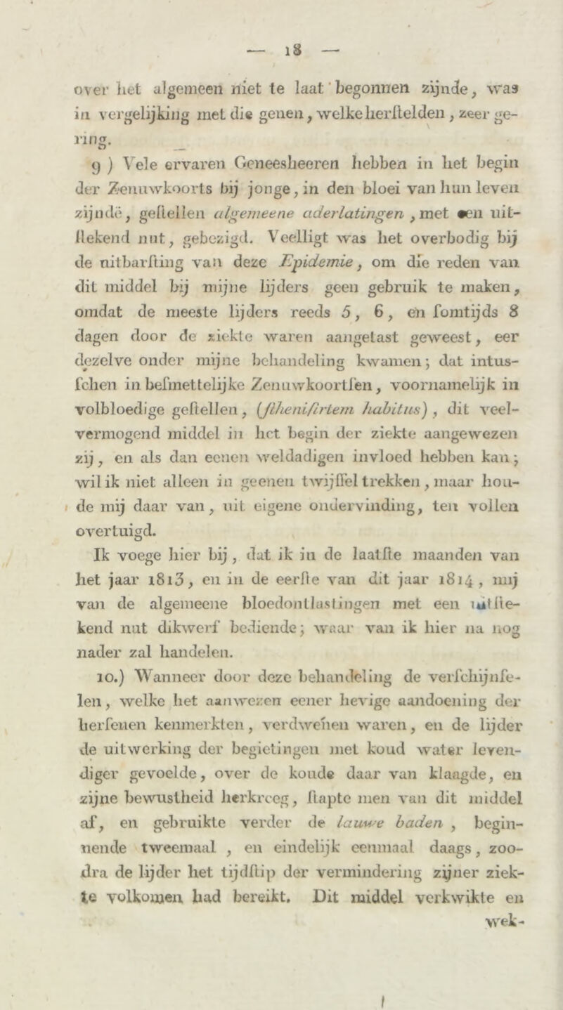 over het algemeen niet te laat begonnen zijnde, was in vergelijking met die genen, welkelierilelden , zeer ge- nng. 9 ) Vele ervaren Geneesbeeren hebben in liet begin der Zenuwkoorts bij jonge, in den bloei van hun leven zijnde, geitellen algemeene aderlatingen , met #en uit- llekend nut, gebezigd. Veelligt was het overbodig bij de nitbarfting van deze Epidemie, om die reden van dit middel bij mijne lijders geen gebruik te maken, omdat de meeste lijders reeds 5, 6, eh fomtijds 8 dagen door de ziekte waren aangetast geweest, eer dezelve onder mijne behandeling kwamen; dat intus- fchen in beimettelijke Zenuwkoortfen, voornamelijk in volbloedige geitellen, (Jlheniflrtem habitus) , dit veel- vermogend middel in liet begin der ziekte aangewezen zij, en als dan ecnen weldadigen invloed hebben kan; wil ik niet alleen in geeiien twijfiel trekken, maar bou- de mij daar van, uit eigene ondervinding, ten vollen overtuigd. Ik voege liier bij , dat ik in de laatfie maanden van het jaar i8i3, en in de eerde van dit jaar 1814, mij van de algemeene bloedontlastingen met een ïutite- kend nut dikwerf bediende; waai* van ik hier na nog nader zal bandelen. 10.) Wanneer door deze behandeling de verfekijnfe- len, welke liet aanwezen eener lievige aandoening der lierfeuen kenmerkten, verdwenen waren, en de lijder de uitwerking der begietingen met koud water leven- diger gevoelde, over de koude daar van klaagde, en zijne bewustheid herkreeg, flapte men van dit middel af, en gebruikte verder de lauwe baden , begin- nende tweemaal , en eindelijk eenmaal daags, zoo- dra de lijder liet tijdftip der vermindering zijner ziek- te volkomen bad bereikt. Dit middel verkwikte en wek-