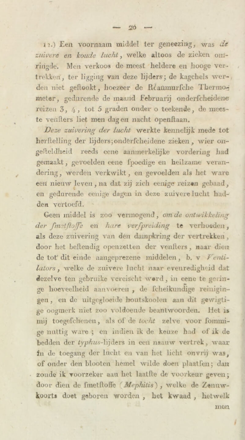 1’.) Een voornaam middel ter geneezing, was de zuivere en koude lucht, welke altoos de zieken om- ringde. Men verkoos de meest heldere en liooge ver- trekken, ter ligging van deze lijders; de kagchels wer- den niet gedookt, hoezeer de Rcaumurfche Thermo- meter, gedurende de maand Februarij onderfcheidene reizen 3, 4, tot 5 graden onder o teekende, de mees- te venders liet men dagen nacht openltaan. jDeze zuivering der Lucht werkte kennelijk mede tot herlielling der lijders;onderfcheidene zieken, wier on- gefteldheid reeds eene aanmerkelijke vordering had gemaakt, gevoelden eene fpoedige en heilzame veran- dering, werden verkwikt, en gevoelden als liet ware een nieuw leven, na dat zij zich eenige reizen gebaad, en gedurende eenige dagen in deze zuivere lucht had- den vertoefd. Geen middel is zoo vermogend, om de ontwikkeling der fmetfiojfe en hare verspreiding te verhoeden, als deze zuivering van den dampkring der vertrekken , door het behendig opcnzelten der venliers, naar dien de tot dit einde aangeprezene middelen, b. v Venti- lators, welke de zuivere lucht naar evenredigheid dat dezelve ten gebruike vcreischt ward, in eene te gelin- ge hoeveelheid aanvoeren , de fcheikundige reinigin- gen, en de uitgegloeide houtskoolen aan dit gewigti- ae oogmerk niet zoo voldoende beantwoorden. Het is mij toegefchenen, als of de tocht zelve voor fommi- ae nattig ware ; en indien ik de keuze had of ik de bedden der typhus-hjdtrs in een naauw vertrek, waar in de toegang der lacht en van het licht onvrij was, of onder den blooten hemel wilde doen plaatfen; dan zoude ik voorzeker aan het laaide de voorkeur geven; door dien de finet doffe ' Mephitis) , welke de Zenuw- koorts doet geboren worden , het kwaad , hetwelk men