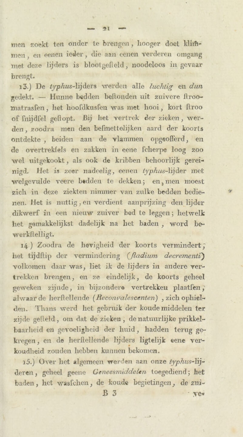 men zoekt ten onder ie brengen, Iiooger doet klirh- men, en eenen ieder, die aan eenen verderen omgang met deze lijders is blooigelicld, noodeloos in gevaar brengt. i3.) De typhus-\i]d&Ys werden alle luchtig en dun gedekt. — Hunne bedden bellenden uit zuivere tiroo- matrasfen, liet hoofdkusfen was met hooi, kort ftroo of fnijdfel gedopt. -Bij het vertrek der zieken, wer- den, zoo dra men den befmettolijken aard der koorts ontdekte , beiden aan de vlammen opgeofferd, en de overtrekfels en zakken in eene fcherpe loog zoo wel uitgekookt., als ook de kribben behoorlijk gerei- nigd. Met is zeer nadeelig, eenen typhus-lijder met welgevulde veere bedden te dekken; en,men moest zich in deze ziekten nimmer van zulke bedden bedie- nen. Het is nuttig, en verdient aanprijzing den lijder dikwerf in een nieuw zuiver bed te leggen; hetwelk het gemakkelijkst dadelijk na het baden , word be- werkllelligt. 14) Zoodra de hevigheid der koorts vermindert, het tijdftip der vermindering (fladium decrementi) volkomen daar was, liet ik de lijders in andere ver- trekken brengen, en ze eindelijk, de koorts geheel geweken zijnde, in bijzondere vertrekken plaatfen alwaar de herftellende (Reconvalescenten) , zich ophiel- den. Thans werd het gebruik der koude middelen ter zijde geheld, om dat de zieken , de natuurlijke prikkel- baarheid en gevoeligheid der huid, hadden terug ge- kregen, en de herftellende lijders ligteïijk eene ver- koudheid zouden hebben kunnen bekomen. i5.) Over liet algemeen werden aan onze typhusAij~ deren, geheel geene Geneesmiddelen toegediend; het baden, het wasfclien, de koude begietingen, de zui- B 3 • ye*