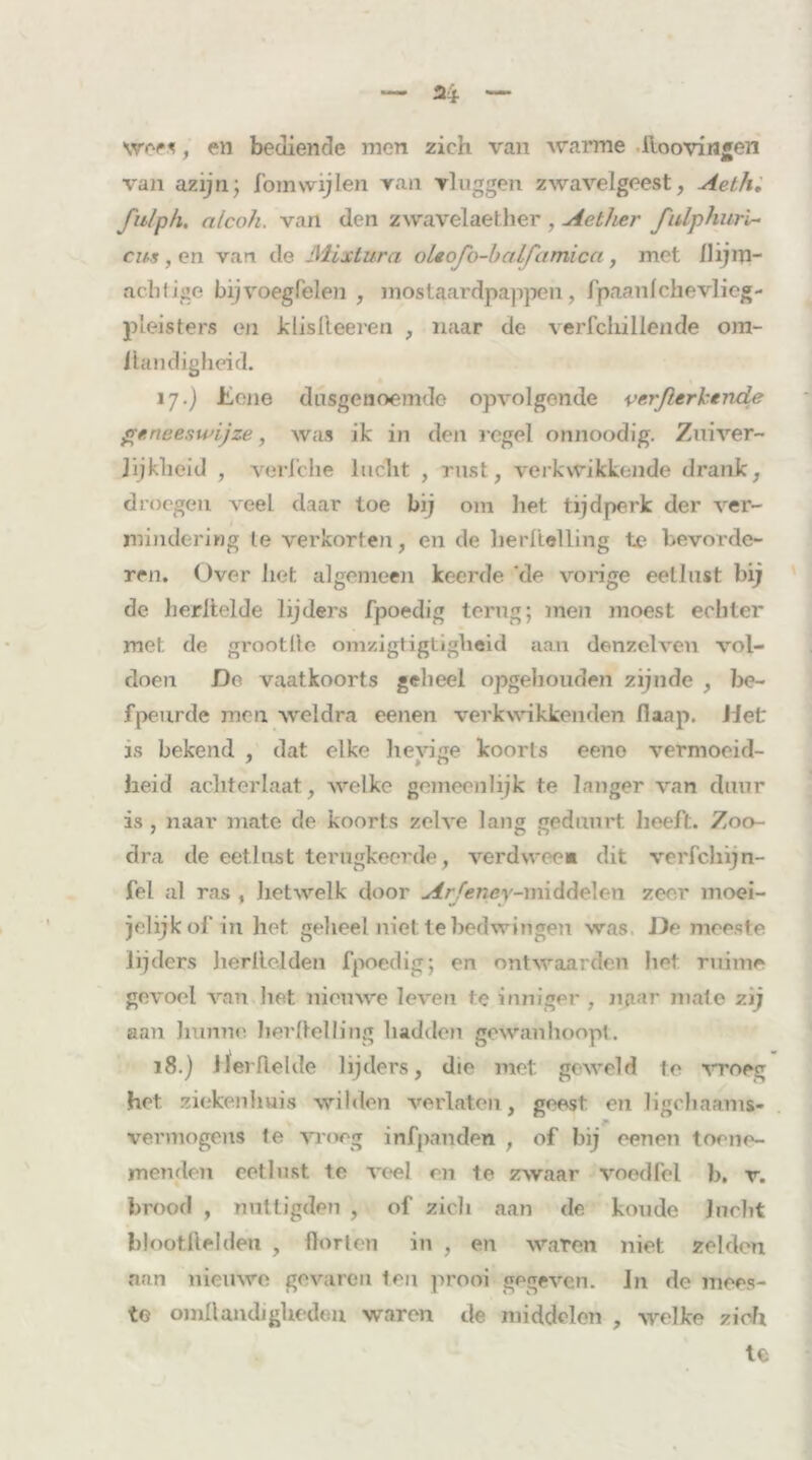 wees, en bediende men zich van warme lloovingen van azijn; fomwijlen ran vluggen zwavelgeest, Aeth. fulph. a/coh. van den zwavelaether , Aether fulphurl- cm , en van de IWixtura o le ofo-b al fa mi ca , met Ilijm- acfatige bijvoegfelen , mostaardpappen, fpaanlchevlicg- pleisters en Jdisfleeren , naar de verfcliillende om- llandigheid. ij.) Üone dusgenoemde opvolgende verßerkende geneeswijze, was ik in den regel onnoodig. Zuiver- Jijkbeid , verJehe lucht , rust, verkwikkende drank, droegen veel daar toe bij om het tijdperk der ver- mindering Ie verkorten, en de berltelling te bevorde- ren. Over het algemeen keerde ‘de vorige eetlust bij de herltelde lijders fpoedig terug; men moest echter met. de grootlie omzigtigtigheid aan denzclveu vol- doen Do vaatkoorts geheel opgehouden zijnde , be- fpeurde men weldra eenen verkwikkenden Raap. Jieü is bekend , dat elke hevige koorts eene vermoeid- heid achterlaat, welke gemeenlijk te langer van duur is , naar mate de koorts zelve lang gedunrt heeft. Zoo- dra de eetlust terugkeerde, verdween dit verfchijn- fel al ras , hetwelk door Arfeney-m\&<\e\cn zeer moei- jelijkof in het geheel niet te bedwingen was De meeste lijders herllelden fpoedig; on ontwaarden het ruime gevoel van hot nieuwe leven te inniger , naar mate zij aan hunne berltelling hadden gewanhoopt. 18.) llerRelde lijders, die met geweld le vroeg het ziekenhuis wilden verlaten, geest en ligchaams- vermogens le vroeg infpanden , of bij eenen toene- menden eetlust te veel en te zwaar voedfel b. v. brood , nuttigden , of zich aan de koude Jucht btootftelden , Horten in , en waren niet zelden aan nieuwe gevaren ten prooi gegeven. Jn de mees- te omftandiglieden waren de middelen , welke zich te