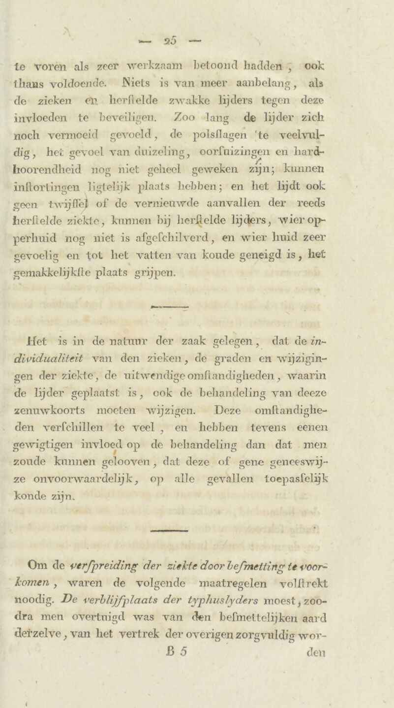 20 le voren als zeer werkzaam betoond hadden , ook thans voldoende. IN iets is van meer aanbelang, als de zieken en lierflelde zwakke lijders tegen deze invloeden te beveiligen. Zoo lang de lijder zich noch vermoeid gevoeld, do polsflagen 'te veelvul- dig, het gevoel van duizeling, oorfuizingen en hard- hoorendheid nog niet geheel geweken zijn; kunnen in flor fingen liglelijk plaats hebben; en het lijdt ook geen t: wijffel of de vernieuwde aanvallen der reeds lierflelde ziekte, kunnen bij herfielde lijders, wiei'op- per] mi d nog niet is afgefcliilverd, en wier huid zeer gevoelig en tot het vatten van koude geneigd is, het gemakkelijklle plaats grijpen. Het is in de natuur der zaak gelegen, dat de in- dividualiteit van den zieken , de graden en wijzigin- gen der ziekte, de uitwendige om handigheden, waarin de lijder geplaatst is, ook de behandeling van deeze zenuwkoorts moeten wijzigen. Deze omftawdighe- den verfcliillen te veel , en hebben tevens eenen gewigtigen invloed op de behandeling dan dat men zoude kunnen gelooven, dat deze of gene geneeswij- ze onvooi’waardelijk, op alle gevallen toepasfelijk koude zijn. Om de verfpreiding der ziekte door bejmeiting ie voor- komen , waren de volgende maatregelen voliirekt noodig. De verblijfplaats der typhuslyders moest, zoo- dra men overtuigd was van den befmettelijken aard der zelve, van liet vertrek der overigen zorgvuldig wor- ß 5 den I