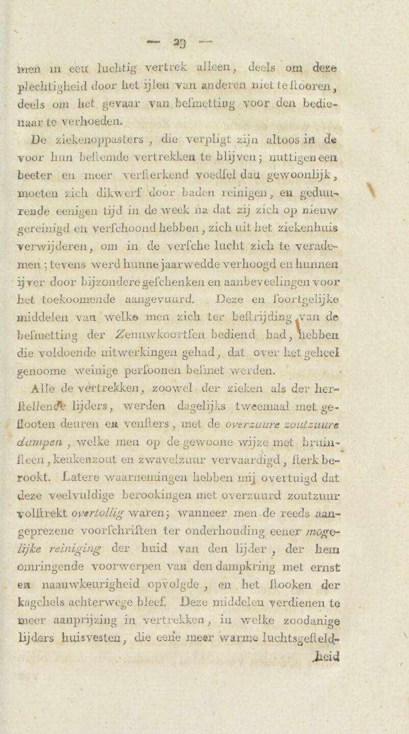 ïn-en in ecu luclitig vertrek alleen, deels om deze plechtigheid door het ijlen van anderen niet teftooren, deels om het gevaar van belinettiug voor den bedie- naar tc verhoeden. üe ziekenoppasLers , die verpligt zijn altoos in de voor hun beliemde vertrekken te blijven j nuttigen een beeter en meer verkorkend voedfel dau gewoonlijk, moeten zich dikwerf door baden reinigen, en geduu- rende eenigen tijd in de week ha dat zij zich op nieuw gereinigd en vertclioond hebben, zich uit het ziekenhuis verwijderen, om in de verfche lucht zich te verade- men •, tevens werd hunne jaarwedde verhoogd en hunnen ijver door bijzonderegefchenken en aanbeveelingen voor het toekoomende aangevuurd. Deze en foortgelijke middelen van welke men zich ter bei Lr ij ding .van de beknotting der ifenuwkoortfen bediend had, nebben die voldoende uitwerkingen gehad, dat over het geheel genoome weinige perfoonen beknot werden. Alle de vertrekken, zoowel der zieken als der lier- Hellend^ lijders, werden dagelijks tweemaal met ge - ilooten deuren en venflers, met de ovtrzuure zoutzuure dampen , welke men op de gewoone wijze met bruin- \ * Heen, keukenzout en zwavelzuur vervaardigd, kerk be- rookt. Latere waarnemingen hebben mij overtuigd dat deze veelvuldige berookingen met overzuurd zoutzuur voll trekt ovërLollig waren; wanneer men de reeds aan- geprezene voorfchriften ter onderhouding eener mogo* Lijke reiniging der huid van den lijder , der hem omringende voorwerpen van den dampkring met ernst en naauwkeurigheid opvolgde , en liet liooken der kagchcls achterwege bleef. Deze middelen verdienen te meer aanprijzing in vertrekken, in welke zoodanige lijders huisvesten, die eeiie meer warme luchtsgelield- Jicid