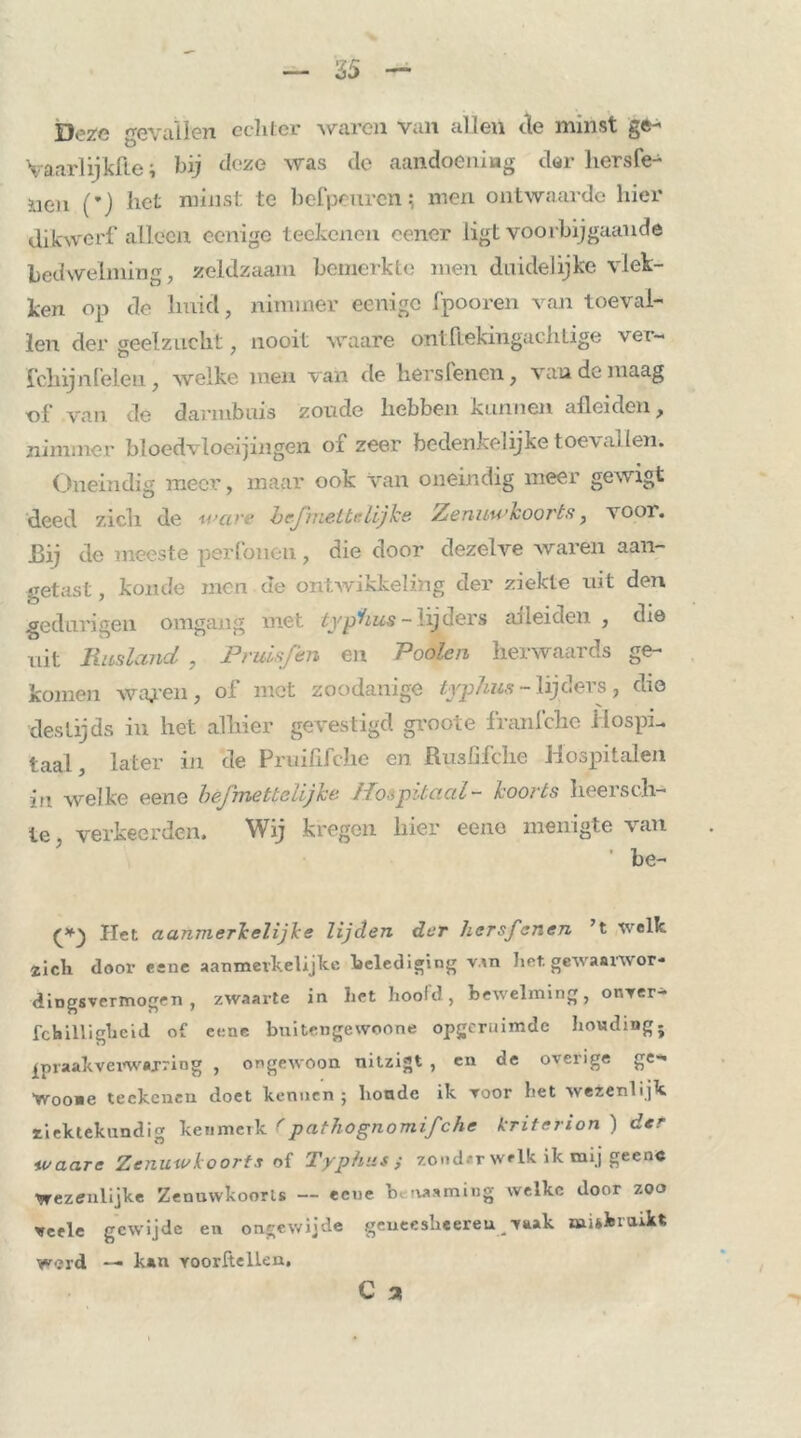 Deze gevallen echter waren van allen de minst ge- Vaarlijkfte; bij deze was de aandoening dar hersfe- ?aen (’) het minst te bcfpeurcn; men ontwaarde hier dikwerf alleen eenige teekenen eener ligt voorbijgaande bedwelming, zeldzaam bemerkte men duidelijke vlek- ken op de huid, nimmer eenige fpooren van toeval- len der geelzucht, nooit waare ontftekingachlige vet- fclnjnfelen , welke men van de hers lenen, van de maag of van de darmbuis zoude hebben kunnen afleiden, nimmer bloedvloeiingen of zeer bedenkelijke toe\allen. Oneindig meer, maar ook van oneindig meer gewigt deed zich de m>ci hcjmettelijke Zenuwkoorts f voor. Bij de meeste perfoiien, die door dezelve waren aan- getast , koude men de ontwikkeling der ziekte uit den gedurige». omgang niet typlius ~ lijders ai lei den , diö uit Rusland , Pruisfen en Poolen herwaards ge- komen waj?en, of met zoodanige tyjphus - lijders, dio destijds in het alhier gevestigd grooie franlche Hospi- taal, later in de Pruififche en Rusfifche Hospitalen in welke eene bèfmettelijhe Hospitaal- koorts heersch- ie, verkeerden. Wij kregen hier eeno menigte van be- Het aanmerkelijke lijden der hersfanen ’t welk zich door eene aanmerkelijke belediging van het. gewaorwor- dingsvermogen , zwaarte in het hoold, bewelming, or.ver- fchilligheid of eene buitengewoone opgeruimde houding ; spraakverwarring , ongewoon nitzigt , en de overige ge- Wooue teekenen doet kennen ; lionde ik voor het wezenlijk ziektekundig kenmerk (pathognomif'che kritcrion ) der waare Zenuwkoorts oi Typhus; zonder welk ik mij geen« Wezenlijke Zenuwkoorts — ecue b rwaming welke door zoo veele gewijde en ongewijde geueesheereu vaak misbruikt werd — kan vóórhellen.
