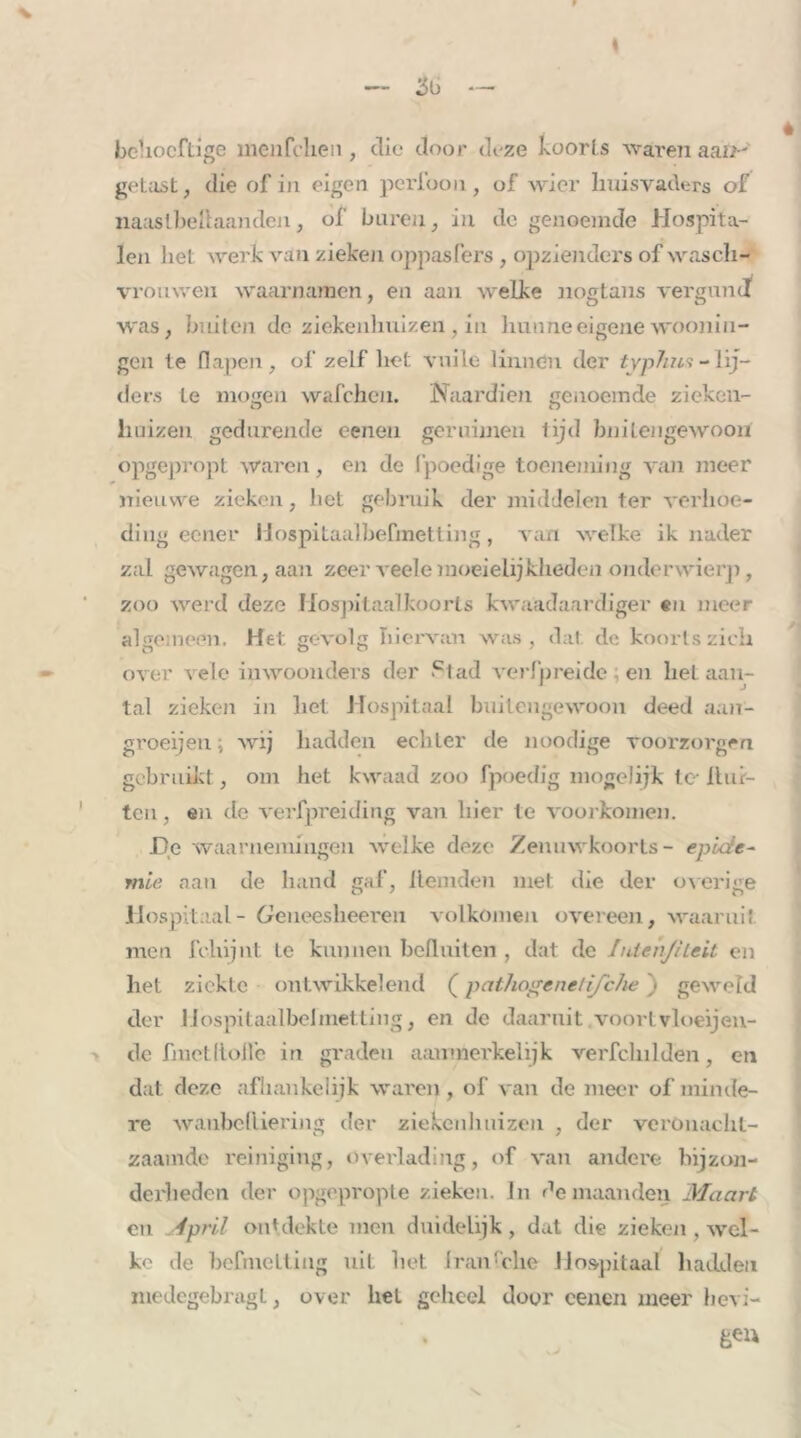 behoeftige menfeken , clic door deze koorts waren aan- getast , die of in eigen peribon, of wier huisvaders of naaslbehaanden, of buren, in de genoemde Hospita- len liet werk van zieken oppasfers, opzienders of wasch- vrouwen waarnamen, en aan welke nogtans vergund was, buiten de ziekenhuizen, in hunneeigene wooniii- gen te flapen, of zelf het vuile linnen der typhus - lij- ders te mogen wafchen. Naardien genoemde zieken- huizen gedurende oenen geruinien lijd buitengewoon opgepropt waren, en de ('poedige toeneming van meer nieuwe zieken, het gebruik der middelen ter verkoe- dilig eener Hospitaalbefmetting, van welke ik nader zal gewagen, aan zeerveelemoeielijklieden onderwierp, zoo werd deze Mospitaalkoorts kwaadaardiger «n meer algemeen. Het gevolg hiervan was, dal de koorts zich over vele inwoonders der .c1ad verfpreide ; en liet aan- tal zieken in het Hospitaal buitengewoon deed aan- groeijen; wij hadden echter de noodige voorzorgen gebruikt, om het kwaad zoo fpoedig mogelijk te Hur- ten , en de verfpreiding van hier te voorkomen. De waarnemingen welke deze Zenuwkoorts- epide- mie aan de hand gaf, Hemden met die der overige Hospitaal- Geneesheeren volkomen overeen, waaruit men fchijnt te kunnen bcHuiten , dat de Iniehjileit en het ziekte ontwikkelend (pathogenelij 'ehe ') geweld der Hospitaalbefmettiiig, en dc daaruit voorl vloeijen- de fmetHolle in graden aanmerkelijk verfchilden, en dat deze afhankelijk waren, of van de meer of minde- re waiibeHiering der ziekenhuizen , der veronacht- zaamde reiniging, overlading, of van andere bijzon- derheden der opgepropte zieken, in de maanden Maart en April ontdekte men duidelijk, dat die zieken , wel- ko de befnietting uit het Iran lelie Hospitaal hadden medegebragl, over liet geheel door cenen meer lievi-