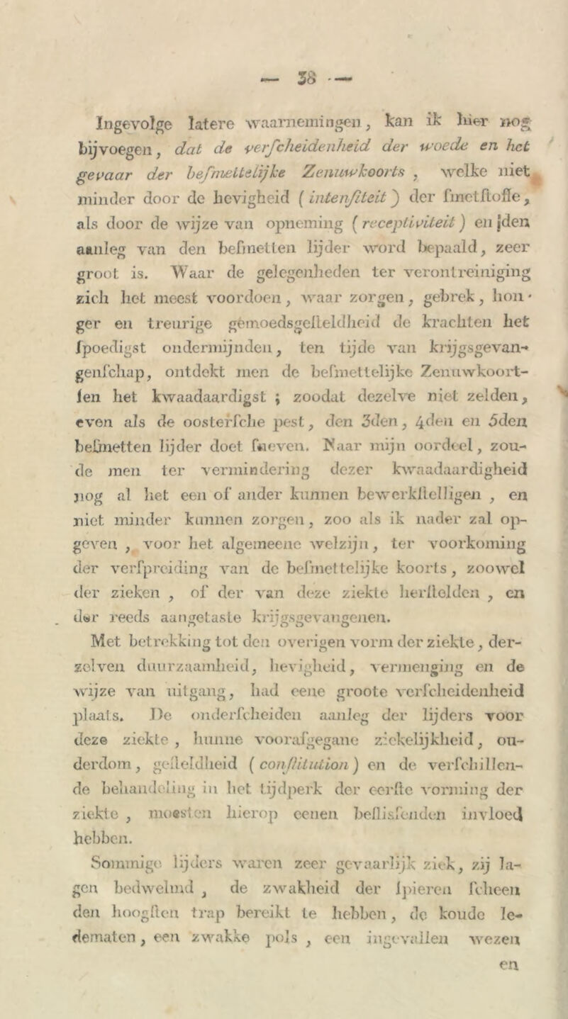 Ingevolge latere waarnemingen, kan ik liier nog bijvoegen, dat de verscheidenheid der woede en het gevaar der befmettelijke Zenuwkoorts , welke niet minder door de hevigheid ( intenfiteit} der fmetftofle, als door de wijze van opneming (receptiviteit) en jden aanleg van den bef)netten lijder word bepaald, zeer groot is. Waar de gelegenheden ter verontreiniging zich liet meest voordoen, waar zorgen, gebrek, hou • gcr en treurige gèmoedsgelleldheid de krachten het Ipoedigst ondermijnden, ten tijde van krijgsgevan- geufehap, ontdekt men de befmettelijke Zenuwkoort- len het kwaadaardigst ; zoodat dezelve niet zelden, even als de oosteffche pest, den 3den, 4den en óden beünetten lijder doet faeven. Maar mijn oordeel, zou- de men ter vermindering dezer kwaadaardigheid jiog al liet een of ander kunnen bewerkftelligen , en niet minder kunnen zorgen, zoo als ik nader zal op- geven , voor liet algeineenc welzijn, ter voorkoming der verfpreiding van de befmettelijke koorts, zoowel der zieken , of der van deze ziekte herlleldcn , en d«r reeds aangetaste krijgsgevangenen. Met betrekking tot den overigen vorm der ziekte, der- zolven duurzaamheid, hevigheid, vermenging en de wijze van uitgang, had eene groote vcrfcheidenheid plaats, De onderfcheiden aanleg der lijders voor deze ziekte , hunne voorafgegane ziekelijkheid, ou- derdom, gelleldheid ( conßilution) en de veiTchil len- de behandeling in liet tijdperk der ccrftc vorming der ziekte , moesten hierop eenen bellisfendeii invloed hebben. Sommige lijders waren zeer gevaarlijk ziek, zij la- gen bedwelmd , de zwakheid der 1 pieren fclieen den hoogften trap bereikt te hebben, de koude le- dematen , een zwakke pols , een ingevallen wezen en