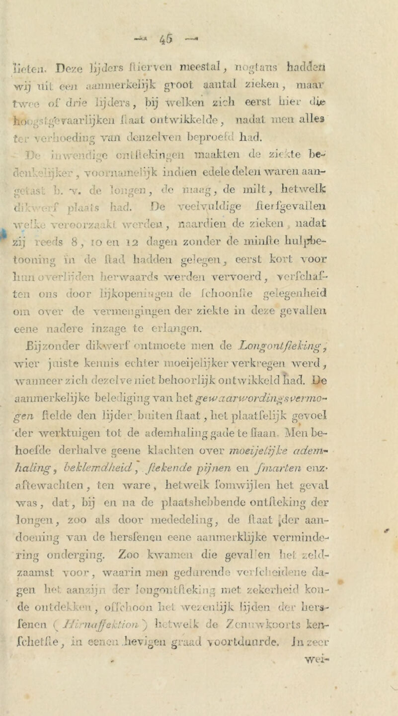 lieten. Dove lijders Hiervon meestal, nogtans hadden wij uil. een aanmerkelijk groot aantal zieken, maar twee of drie lijders, bij welken zich eerst hier die ho k:/'vaarlijken l aat ontwikkelde, nadat men alles ter \ hoeding van dcnzelven beproefd had. V:-. i w;-■■(!; o oui liekin-en maakten de ziekte be- « ) Cl clcn'..- ia, voornujr.vhjk indien edele delen waren aan- gclasL v. de longen, de maag, de milt, hetwelk cli'. r plaats had. De veelvuldige herfgevallen welk veroorzaaki werden, naardien de zieken nadat zij vee ls 8, :o en 12 dagen zonder de minlle hulpbe- tooning in de Rad hadden gelegen, eerst kort voor hun .• . ar.'ddvi her waards werden vervoerd, veiTch al- ten ons door lijkopeningen de fchoonlie gelegenheid om over de vermengingen der ziekte in deze gevallen eene nadere inzage te erlangen. Bijzonder dikwerf ontmoete men de Longontfieling, wier juiste kennis echter moeijelijker verkregen werd, wanneer zich dezel ve niet behoorlijk ontwikkeld had. De aanmerkelijke belediging van het gewaarwordings, vermo- gen Relde den lijder, buiten Haat, liet plaatfelijk gevoel iler werktuigen tot de ademhaling gade te Haan. Men be- hoefde derhalve geene klachten over 1 noeijelijke adem- haling, beklemdheid, [tekende pijnen en Jmarlen enz- aftewachlen, ten ware, hetwelk fomwijlen het geval was , dat, bij en na de plaatshebbende ontfteking der longen, zoo als door mededeling, de Haat jdcr aan- doening van de hersfenen eene aanmerklijke verminde- ring onderging. Zoo kwamen die geval’en hei zeld- zaamst voor, waarin men gedurende vcrJcheidene da- gen het aanzijn Ier longoutAeking met zekerheid kou- de ontdekken, oflehoon het wezenlijk lijden der hers- fenen ( JJi najjck'.ion ) hJvveik de Zenuwkoorts ken- fchetfte, in eeneu hevigeu graad voortduurde. Ju zeer Wei-