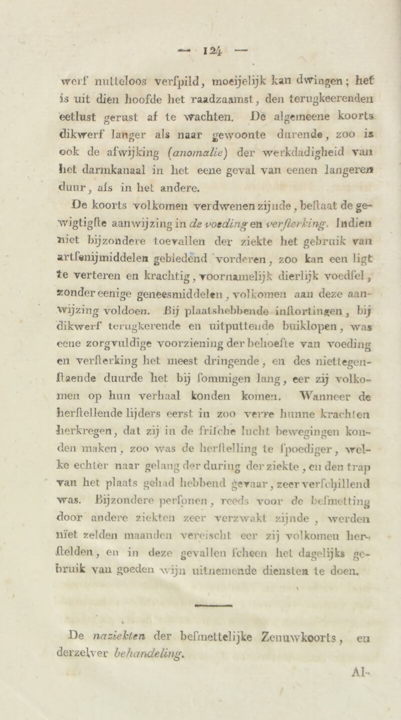 werf nutteloos verfpild, moeijelijk kan dwingen; het is uit dien hoofde liet raadzaamst, den terugkeerenden eetlust gerust af te wachten. De algemeene koorts dikwerf langer als naar gewoonte durende, zoo is ook de afwijking (anomalie) der werkdadigheid van liet darmkanaal in het eene geval van eenen längeren duur, als in liet andere. De koorts volkomen verdwenen zijnde, bellaat de ge- wigtigfte aanwijzing in de voedingen verfierhing. Indien niet bijzondere toevallen der ziekte het gebruik van artfenijmiddelen gebiedend 'vorderen, zoo kan een ligt te verteren en krachtig , voornamelijk dierlijk voed fel, zondereenige geneesmiddelen , volkomen aan deze aan wijzing voldoen. Bij plaatshebbende inllortingen , hij dikwerf terugkerende en uitpuilende buiklopen, was eene zorgvuldige voorziening der behoefte van voeding en verflerking het meest dringende, en des niettegen- fiaende duurde het bij fommigen lang, eer zij volko- men op hun verhaal konden komen. Wanneer de herftellende lijders eerst in zoo verre hunne krachlen herkregen, dat zij in de friiclie lucht bewegingen kon- den maken, zoo was de herftelling te fpoediger, wel- ke echter naar gelang der during der ziekte , eu den trap van her plaats gehad hebbend gevaar, zeer verfchillend was. Bijzondere per Ponen, reeds A'oor de befmetting door andere ziekten zeer verzwakt zijnde , werden niet zelden maanden vereischt eer zij volkomeu her- .(lelden, en in deze gevallen icheen het dagelijks ge- bruik van goeden wijn uitnemende diensten te doen. De naz.iehf.en der befniettelijke Zenuwkoorts, en derzelver behandeling. Al-