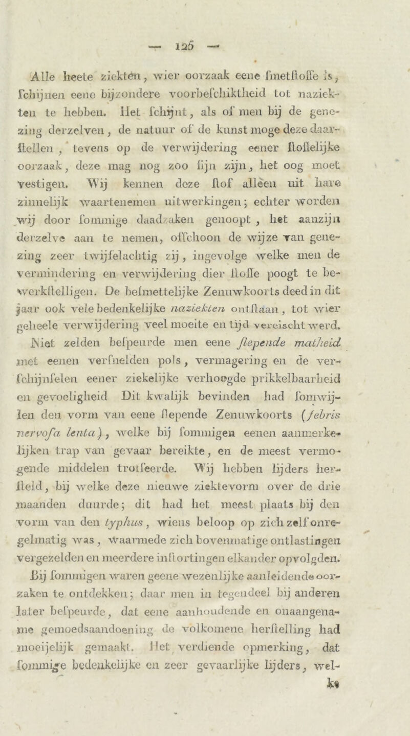 Alle beete ziekten, wier oorzaak eene fmetHoife is, Schijnen eene bijzondere voorbefchiktheid tot na ziek- ten te hebben, liet fchijut, als ol' men bij de gene- zing derzelveu, de natuur ol' de kunst moge deze daar- Hellen , tevens op de verwijdering eener lioilelijke oorzaak, deze mag nog zoo lijn zijn, het oog moet vestigen. Wij kennen deze Hof alleen uit bare zinnelijk waar ten einen uitwerkingen; echter worden wij door fommige daadzaken genoopt , liet aanzijn derzelve aan te nemen, olTchoon de wijze van gene- zing zeer twijfel achtig zij, ingevolge welke men de vermindering en verwijdering dier bolle poogt te be- werkllelligen. De beimettelijke Zemiwkooi ts deed in dit jaar ook vele bedenkelijke nazLekten ontdaan, tot wier geheele verwijdering veel moeite en Lijd vereischt werd. JSiel zelden belpeurde men eene Jlepende matheid met eenen verfoeiden pols, vermagering en cte ver- fchijnfelen eener ziekelijke verhoogde prikkelbaarheid en gevoeligheid Dit kwalijk bevinden had fomwij- len den vorm van eene fiepende Zenuwkoorts (/ebris ncrvofa lenta}, welke bij fommigen eenen aanmerke- lijken trap van gevaar bereikte, en de meest vermo- gende middelen trotleerde. Wij hebben lijders her- lleld, bij welke deze nieuwe ziektevorni over de drie maanden duurde; dit had het meest plaats bij den vorm van den typ hun, wiens beloop op zich zelf onre- gelmatig was , Waarmede zich bovenmat ige ontlastingen vergezelden en meerdere inflortingen elkander opvolgden. Dij fommigen waren gceiie wezenlijke aanleidend« oor- zaken te ontdekken; daar men ia tegendeel bij anderen later belpeurde, dal eene aanhoudende en onaangena- me gemoedsaandoening de volkomene herfielling had moeijelijk gemaakt. Jlet verdiende opmerking, dat fommige bedenkelijke en zeer gevaarlijke lijders, wel- kt