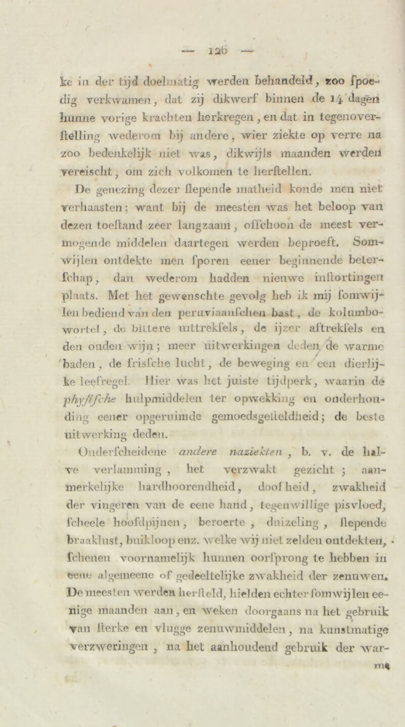 12b kc ia der tijd doelmatig werden behandeld, *oo fpoc- clig verkwamen, dat zij dikwerf binnen de 14 dagen hunne vorige krachten herkregen, en dat in tegenover- helling wederom bij andere, wier ziekte op verre na zoo bedenkelijk niet was, dikwijls maanden werden yereischt; om zich volkomen te herftellen. De genezing dezer fiepende matheid koude men niet verhaasten; want bij de meesten was het beloop van dezen toeftand zeer langzaam, offchoon de meest ver- mogende middelen daartegen werden beproeft. Som- wijlen ontdekte men fporen eener beginnende beter- fchap, dan wederom hadden nieuwe inllortingeii plaats. Met het gewenschle gevolg lieh ik mij foimvij- len bediend van den peruviaanfehen bast, de kolumbo- wortel, tb-; bittere uittrekfels, de ijzer aftrekfels en den ouden wijn; meer uitwerkingen deden de warme / 'baden, de frisfche lucht, de beweging en eea dierlij- ke leefregel, liier was het juiste tijdperk, waarin de phyjijihe hulpmiddelen ter opwekking en onderhou- ding eener opgeruimde gemoedsgeiloldheid; de beste uitwerking deden. Onderfcheideue andere naziekten , b. v. de hal- ve verlamming , het verzwakt gezicht ; aan- merkelijke hardhoorendheid, doolheid, zwakheid der vingeren van de eene hand, tegen willige pisvloed, fcheele hoofd pijnen, beroerte, duizeling, fiepende braaklnst, buikloop enz. welke wij niet zelden ontdekten, • fcherten voornamelijk hunnen oorfprong te hebben in feene algemeeue of gedeeltelijke zwakheid der zenuwen, De meesten werden herfield, hielden echter fomwijlen ee- nige maanden aan, en weken doorgaans na het gebruik van tterke en vlugge zenuwmiddelen, na kunstmatige verzweringen , na het aanhoudend gebruik der war- mt