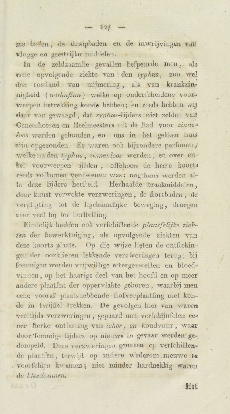 me baden, de druipbaden en cle imviijvingen van Vlugge en geest* ijke middelen. Jn de zeldzaamfte gevallen befpemde men; als eene opvolgende ziekte van den typ hm, zoo wel dort toeliand van mijmering , als van krankzin- nigheid (wakn/inn) welke op onderlcheidene voor- werpen betrekking koude hebben; en reeds hebben wij daar van gewaagd, dat typhus-lijders niet zelden vatï Geneesheeren en Heelmeesters uit de ft ad voor zinne- loos werden gehouden, en ons in het gekken huis zijn opgezonden. Er waren ook bijzondere perfonen, welke na den typhus, zinnenloos werden , en over en- kel voorwerpen ijlden , offchoon de heete koorts reeds volkomen verdwenen was; «ogthans werdén al- le deze lijders herlield. Herhaalde braakmiddelen, door kunst verwekte verzweringen, de llörtbaden, de verpligting tot de ligchamelijke beweging, droegen zeer veel bij Ier herlielling. Eindelijk hadden ook verfchil lende plaatfeüjhe ziek- ten der bewerktuiging, als opvolgende ziekten van deze koorts plaats. Op die wijze lieten de ontftekin- gcn der oorklieren lekkende verzweringen terug ; bij fommigen werden vrijwillige ettergezwellen en bloed- vinnen, op liet haarige deel van het hoold en op meer andere plaalfcn der oppervlakte geboren, waarbij men eene vooraf plaatshebbende ftofverplaatfing niet kon- de in twijffel trekken. De gevolgen liier van waren veeltijds verzweringen, gepaard met verfchijnfelen ee- ner Jfierke ontlasting van ichor, en koudvuur, waar door'fornmige lijders op nieuws in gevaar werden ge- dompeld. Deze verzAveringen genazen op verfchillen- de plaat.Pen, terwijl op andere Avedcrcm .nieuAve te , voorfchiju kwamen; niet minder hardnekkig waren de bloedvinnen. Het