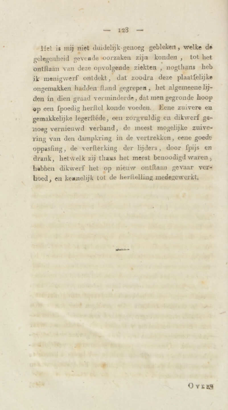 123 ilet is mij niet duidelijk-genoeg gebleken, welke de gelegenheid evcnde oorzaken zijn konden , tot bet 6 ö ö 7 , ontdaan van deze opvolgende ziekten , nogthans heb ik menigwerf ontdekt, dat zoodra deze plaatfelijke ongemakken hadden Rand gegrepen, het algemeenelij- den in dien graad verminderde, dat men gegronde hoop op een fpoedig herltcl koude voeden, kiene zuivere en gemakkelijke legerliéde, een zorgvuldig en dikwerf ge- noeg vernieuwd verband, de meest mogelijke zuive- ring van den dampkring in de vertrekken, eene goede oppasfing, de verilerking der lijders, door fpijs en drank, hetwelk zij thans het meest bcnoodigd waren, hebben dikwerf liet op nieuw ontdaan gevaar ver- hoed, en keanelijk tot de hertlelliug medegewerkt. / O V£RS