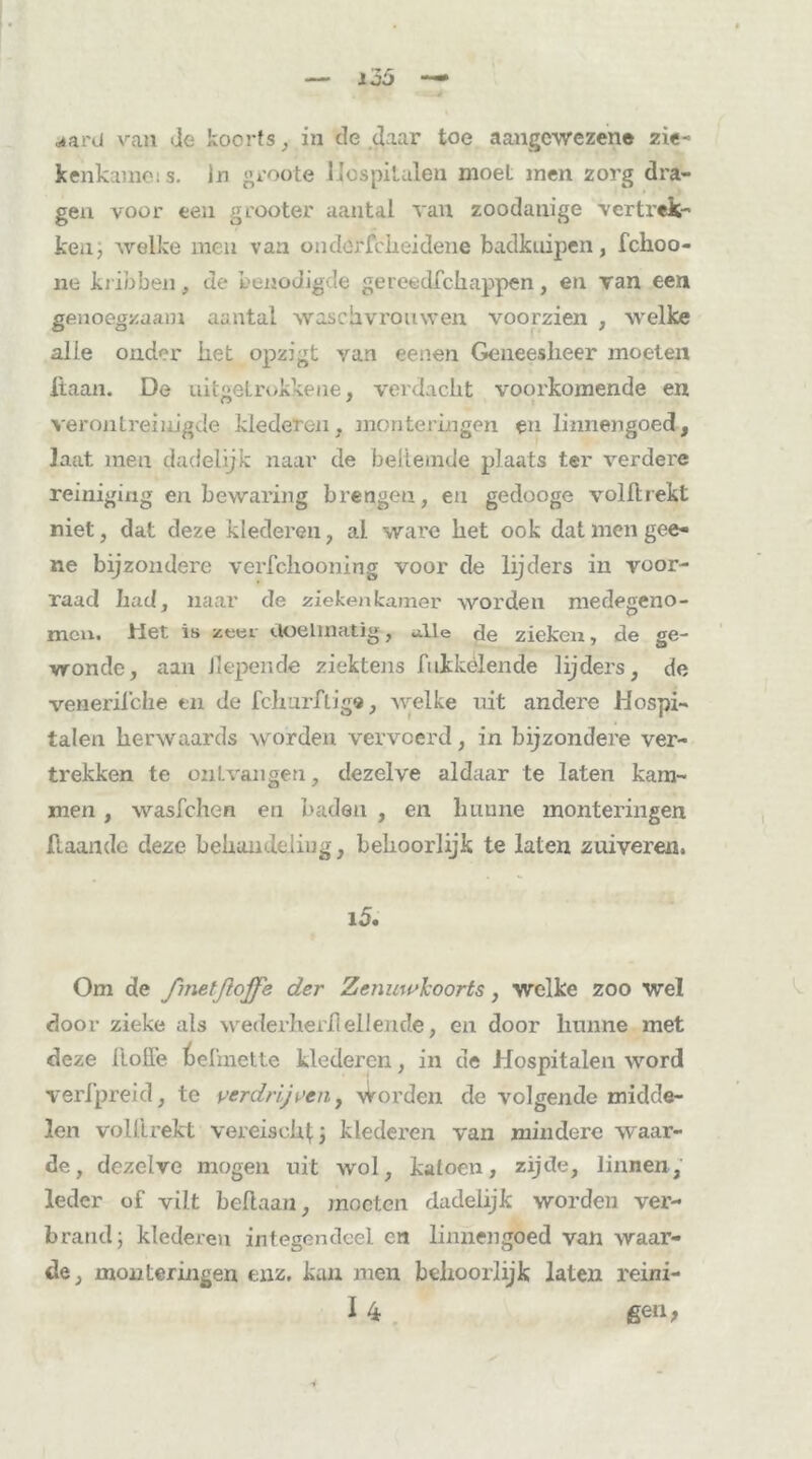 kenkame: s. In groote Hospitalen moet men zorg dra- gen voor ten grooter aantal van zoodanige vertrek- ken, welke men van onderfcheidene badkuipen, fchoo- ne kribben, de benodigde gereedschappen, en van een genoegzaam aantal waschvrouwen voorzien , welke alle onder liet opzigt van eenen Geneesheer moeten liaan. De nitgetrokkene, verdacht voorkomende en verontreinigde klederen, monteringen en linnengoed, laat men dadelijk naar de beltemde plaats ter verdere reiniging en bewaring brengen, eu gedooge volltrekt niet, dat deze klederen, al ware bet ook datmengee- ne bijzondere verfchooning voor de lijders in voor- raad bad, naar de zieken kamer worden medegeno- men. Het is zeer doelmatig, alle de zieken, de ge- wonde, aan liepen de ziektens bikkelende lijders, de venerilche en de Schurftige, welke uit andere Hospi- talen berwaards worden vervoerd, in bijzondere ver- trekken te ontvangen, dezelve aldaar te laten kam- men , wasfchen en baden , en hunne monteringen flaande deze behandeling, behoorlijk te laten zuiveren, 15. Om de fmetßojfe der Zenuwkoorts, welke zoo wel door zieke als wederberflellende, en door hunne met deze bolle befmette klederen, in de Hospitalen word verfpreid, te verdrijven, worden de volgende midde- len volbrekt vereis ob 1; klederen van mindere waar- de, dezelve mogen uit wol, katoen, zijde, linnen, leder of vilt beftaan, moeten dadelijk worden ver- brand; klederen integendeel en linnengoed van waar- de, monteringen enz. kan men behoorlijk laten reini- I 4 gen,