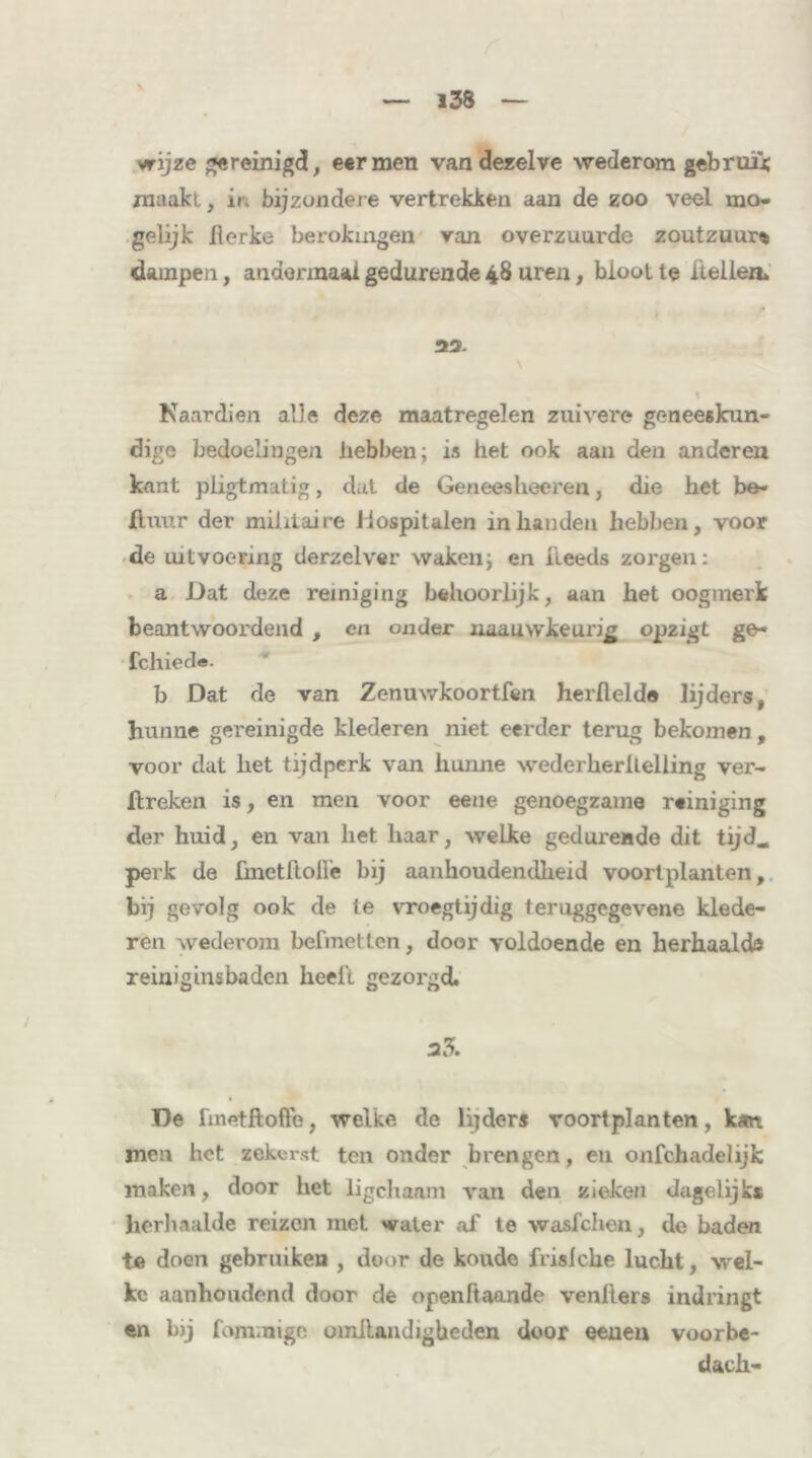 wijze gereinigd, eer men van dezelve wederom gebruik maakl, in bijzondere vertrekken aan de zoo veel mo. gelijk lierke berokmgen van overzuurde zoutzuur» dampen, andermaal gedurende 48 uren, bloot te Hellen. 33. Naardien alle deze maatregelen zuivere geneeskun- dige bedoelingen hebben; is het ook aan den anderen kant pligtmatig, dat de Geneesheeren, die het be- ll uur der militaire Hospitalen in handen hebben, voor de uitvoering derzelver waken; en fleeds zorgen: a Dat deze reiniging behoorlijk, aan het oogmerk beantwoordend , en onder uaauwkeurijj opzigt ge~ fchiede. b Dat de van Zenuwkoortfen herftelde lijders, hunne gereinigde klederen niet eerder terug bekomen, voor dat het tijdperk van hunne wederherileliing ver- Itreken is, en men voor eene genoegzame reiniging der huid, en van het haar, welke gedurende dit tijd* perk de ünctftofle bij aanhoudendheid voort planten, bij gevolg ook de te vroegtijdig teruggegevene klede- ren wederom befmetten, door voldoende en herhaald® reiniginsbaden heelt gezorgd. 33. De fmetftofte, welke de lijders voortplanten, kan men het zekerst ten onder brengen, en onfchadelijk maken, door het ligchaam van den zieken dagelijks herhaalde reizen met 'valer af te wasfehen, de baden te doen gebruiken , door de koude frislche lucht, wel- ke aanhoudend door de openliaande venhors indringt en b)j fommigc omllandigbeden door eeueu voorbe- dach-
