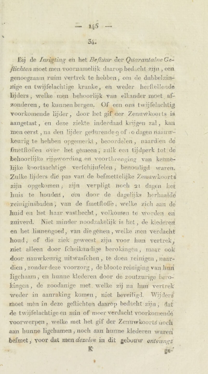 JBij de Inrigting eh hei Beßüur der Quarantaine Ge~ flichten moet men voornamelijk daarop bedichl zijn, een genoegzaam ruim vertrek te hebben, om de dubbelzin- nige en twijfelachlige kranke, eii weder heibellende lijders, welke men behoorlijk van elkander moet af- zonderen, te kunnen bergen. Of een ons t wij lel ach lig voorkomende lijder, door het gif «er Zenuwkooïts is aangetast, en deze ziekte inderdaad krijgen zal, kan men eerst, na den lijder gedurende 9 of • o dagen miauw- keurig te heliben opgemerkt, beoordelen , naardien de fmetlümeu over het gènieeu, zitlk een tijdperk tot de behoorlijke rijpwording en voortbrenging van kenne- lijke koortsachtige verlchijnleien , benoadigd waren. Zulke lijders die pas van de befmettelijke Zenuwkoorts zijn opgekomen , zijn verpligt noch 21 dagen het huis te houden, dm door de dagelijks herhaalde remiginsbadèn, van de fmetdolle, welke zich aan de huid en het haar vast hecht, volkomen te wo rden en zuiverd. Niet minder noodzakelijk is het, de klederen en het linnengoed, van die génen , welke men verdacht houd, of die ziek geweest zijn voor hun vertrek, niet alleen door fclieiknndige berokingcu, maar ook door nauwkeurig uitwasfchen , te doen reinigen, naar- dien , zonder deze voorzorg, de bloote reiniging van hun ligchaam, en hunne klederen door de zoutzurige i e o- kingen, de zoodanige met welke zij na hun vertrek weder in aanraking komen, niet beveiligd. Wijders moet mén in deze geflächten daarop bedacht zijn , dat de twijfelachtige en min of meer verdacht voorkomende voorwerpen, welke met het gif der Zenuwkoorts noch aan hunne ligchamen, noch aan hunne klederen waren befniet, voor dat men dezelve in dit gebouw ontvangt