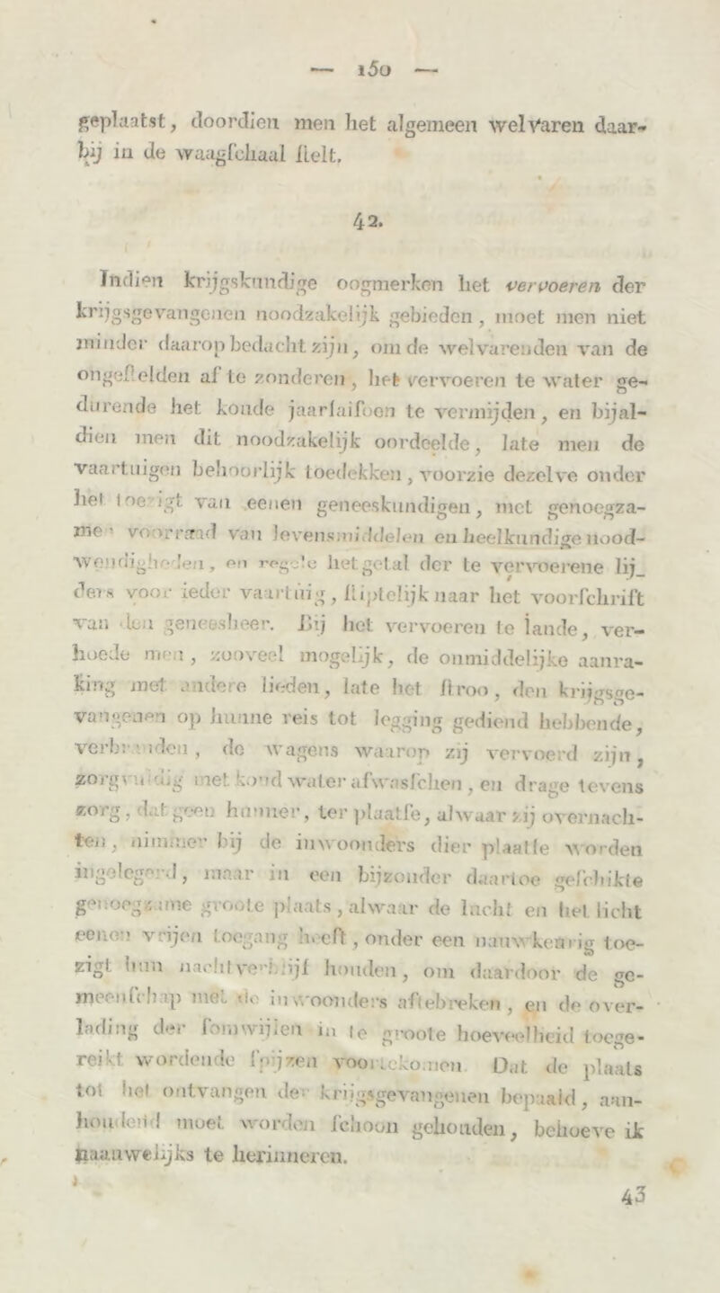 geplaatst, doordien men liet algemeen welvaren daar- bij in de waagfeliaul Helt. 42. Indien krijgskundige oogmerken liet vervoeren der krijgsgevangenen noodzakelijk gebieden , moet men niet minder daarop bedacht zijn, om de welvarenden van de ongel el den af te zonderen , het vervoeren te water «re- durende het koude jaarlaifocn te vermijden, en bijal- dien men dit noodzakelijk oordeelde, late men de vaartuigen behoorlijk toedekken , voorzie dezelve onder hei loe.-igt van eenen geneeskundigen, met genoegza- me- voor raad van levensmiddelen en heelkundige nood- ■wendighodeu, en rogcte lietgetal der te vervoerene lij_ ders voor ieder vaartuig, üiptelijknaar het voorfchrift van feu geneesheer. Bij het vervoeren te lande, ver- hoede men , zooveel mogelijk, de onmiddelijke aanra- king met andere lieden, late het llroo, den krijgsge- vangenen op hunne reis tot legging gediend hebbende, verbr - iden , do wagens waarop zij vervoerd zijn , zoig\ n-mg 1 ne!. koud water afwasfchcti, en drage tevens zorg, dal geen hunner, ter plaatfe, alwaar >ij overnach- teü, nimmer bij de inwooncfers dier plaat Ie worden ingeiege:d, maar in een bijzonder daartoe gefbhikte genoegzame gvoote plaats, alwaar de lucht en liet licht eeuer vrijen toegang hoeft, onder een nauwkeurig toe- zigl bun iiaolitve1'!.njf Jmiiden, om daardoor de ge- meen (Vb ap mét do inwoomlers aft «breken , en de over- lading der foniwijten in i0 groote hoeveelheid loege- reivt wordende l'pjzen vooiickomeu O.it de plaats lot hel ontvangen der krijgsgevangenen bepaald, aan- houdeild moet worden l'choon gehouden, behoeve ik pauuwehjks te herinneren. * 43