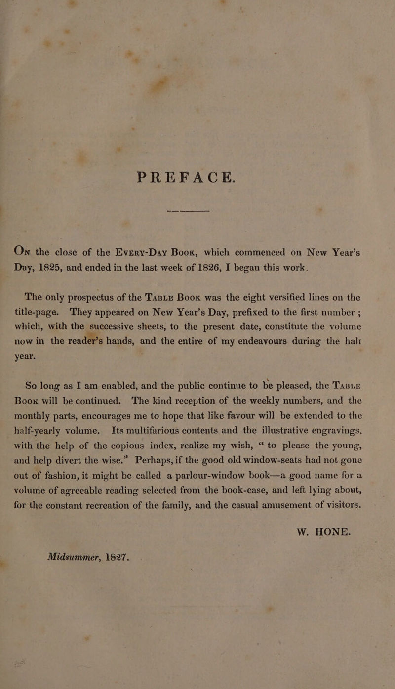 PREFACE. —— = On the close of the Every-Day Boox, which commenced on New Year’s Day, 1825, and ended in the last week of 1826, I began this work. The only prospectus of the Taste Book was the eight versified lines on the title-page. They appeared on New Year’s Day, prefixed to the first number ; which, with the successive sheets, to the present date, constitute the volume now in the reader’s hands, and the entire of my endeavours during the halt year. So long as I am enabled, and the public continue to be pleased, the TaBLe Boox will be continued. The kind reception of the weekly numbers, and the monthly parts, encourages me to hope that like favour will be extended to the half-yearly volume. Its multifarious contents and the illustrative engravings, with the help of the copious index, realize my wish, “ to please the young, and help divert the wise.” Perhaps, if the good old window-seats had not gone out of fashion, it might be called a parlour-window book—a good name for a volume of agreeable reading selected from the book-case, and left lying about, for the constant recreation of the family, and the casual amusement of visitors. W. HONE. Midsummer, 1827.