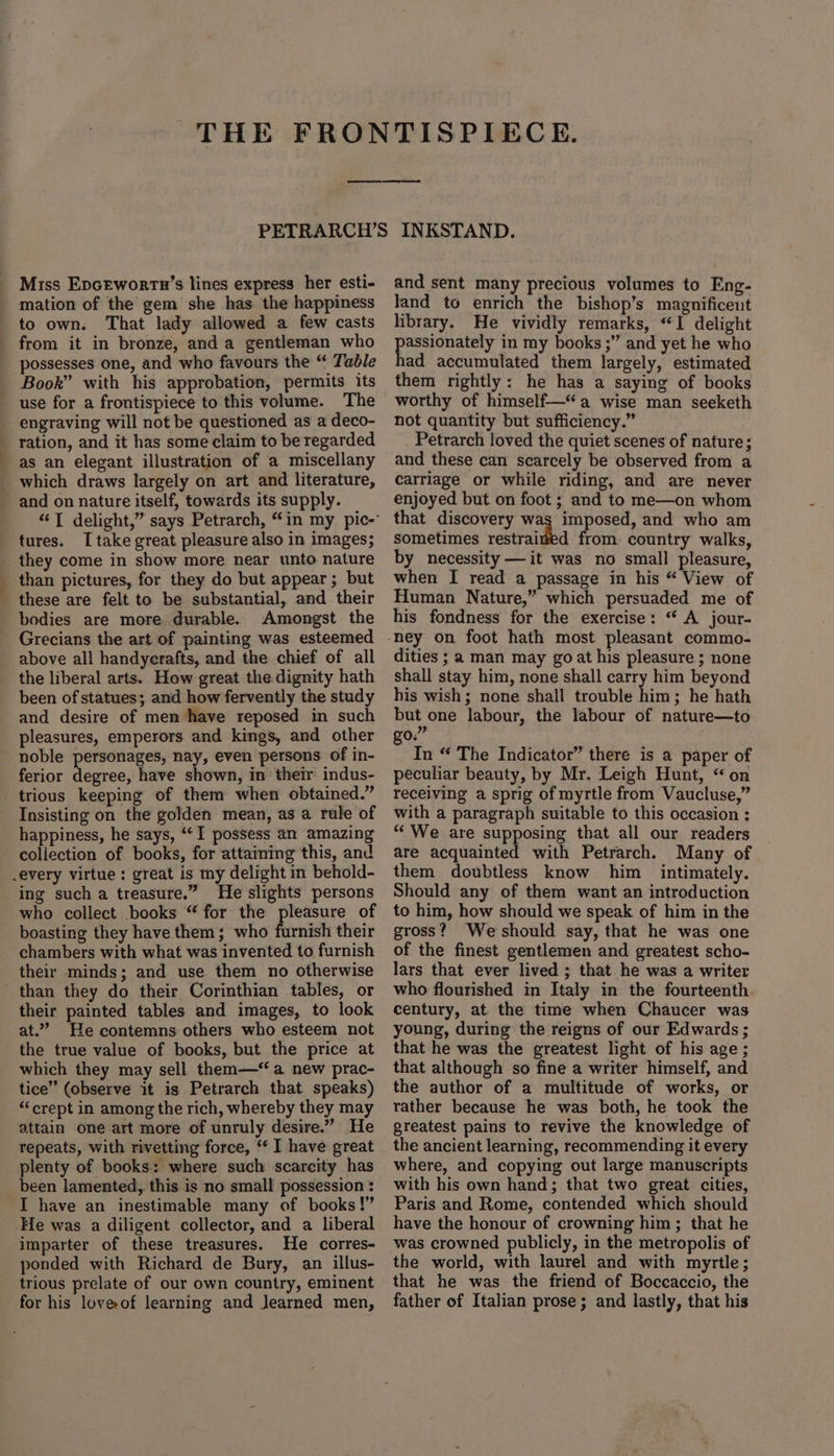 Miss Epcewortn’s lines express her esti- mation of the gem she has the happiness to own. That lady allowed a few casts from it in bronze, and a gentleman who possesses one, and who favours the “ Table Book” with his approbation, permits its use for a frontispiece to this volume. The engraving will not be questioned as a deco- ration, and it has some claim to be regarded as an elegant illustration of a miscellany which draws largely on art and literature, and on nature itself, towards its supply. tures. I take great pleasure also in images; they come in show more near unto nature than pictures, for they do but appear ; but these are felt to be substantial, and their bodies are more durable. Amongst the Grecians the art of painting was esteemed above all handycrafts, and the chief of all the liberal arts. How great the dignity hath been of statues; and how fervently the study and desire of men have reposed in such pleasures, emperors and kings, and other noble personages, nay, even persons of in- ferior degree, have shown, in their indus- trious keeping of them when obtained.” Insisting on the golden mean, as a rule of happiness, he says, ‘I possess an amazing collection of books, for attaining this, and .every virtue: great is my delight in behold- ing such a treasure.” He slights persons who collect books “for the pleasure of boasting they have them; who furnish their chambers with what was invented to furnish their minds; and use them no otherwise than they do their Corinthian tables, or their painted tables and images, to look at.” He contemns others who esteem not the true value of books, but the price at which they may sell them—‘“ a new prac- tice” (observe it is Petrarch that speaks) ‘crept in among the rich, whereby they may attain one art more of unruly desire.” He repeats, with rivetting force, “‘ I have great plenty of books: where such scarcity has _ been lamented, this is no small possession : I have an inestimable many of books!” He was a diligent collector, and a liberal imparter of these treasures. He corres- ponded with Richard de Bury, an illus- trious prelate of our own country, eminent for his loveof learning and Jearned men, and sent many precious volumes to Eng- land to enrich the bishop’s magnificent library. He vividly remarks, “I delight ee eae in my books ;” and yet he who ad accumulated them largely, estimated them rightly: he has a saying of books worthy of himself—“a wise man seeketh not quantity but sufficiency.” Petrarch loved the quiet scenes of nature; and these can scarcely be observed from a carriage or while riding, and are never enjoyed but on foot ; and to me—on whom that discovery wag imposed, and who am sometimes restrained from. country walks, by necessity — it was no small pleasure, when I read a passage in his “ View of Human Nature,” which persuaded me of his fondness for the exercise: “ A jour- dities ; a man may goat his pleasure ; none shall stay him, none shall carry him beyond his wish; none shall trouble him; he hath but one labour, the labour of nature—to 03 In “ The Indicator” there is a paper of peculiar beauty, by Mr. Leigh Hunt, “ on receiving a sprig of myrtle from Vaucluse,” with a paragraph suitable to this occasion ; “We are supposing that all our readers are acquainted with Petrarch. Many of them doubtless know him intimately. Should any of them want an introduction to him, how should we speak of him in the gross? Weshould say, that he was one of the finest gentlemen and greatest scho- lars that ever lived ; that he was a writer who flourished in Italy in the fourteenth. century, at the time when Chaucer was young, during the reigns of our Edwards ; that he was the greatest light of his age ; that although so fine a writer himself, and the author of a multitude of works, or rather because he was both, he took the greatest pains to revive the knowledge of the ancient learning, recommending it every where, and copying out large manuscripts with his own hand; that two great cities, Paris and Rome, contended which should have the honour of crowning him; that he was crowned publicly, in the metropolis of the world, with laurel and with myrtle; that he was the friend of Boceaccio, the father of Italian prose; and lastly, that his