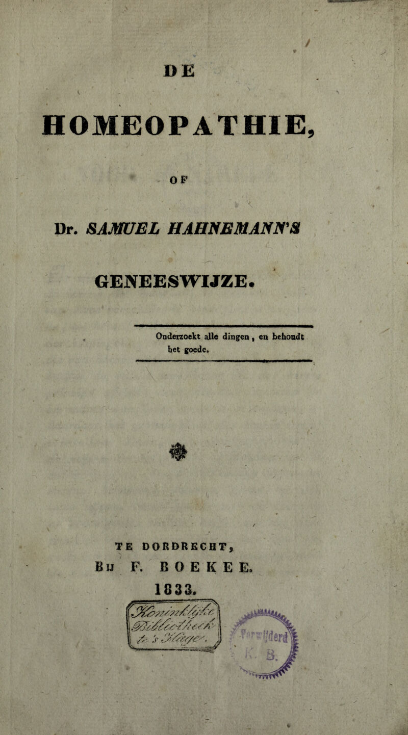 y * DE ,AWt'''' t ■ ' ■ ■ * v,» .;V': ' v : HOMEOPATHIE, OF Dr. SAMUEL HAHNEMANNS GENEESWIJZE. Onderzoekt alle dingen , en behoudt het goede» TE DORDRECHT, Bu F. BOËKE E,
