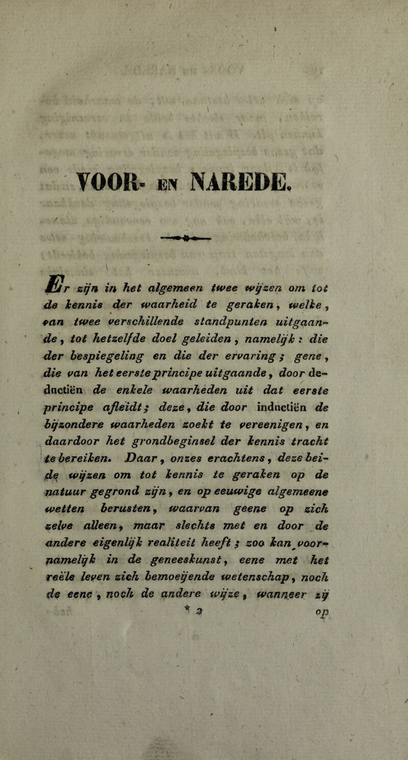 VOOR. en NAREDE. JEIr zijn in het algemeen twee wijzen om lot de kennis der waarheid te geraken, welke 9 pan twee verschillende standpunten uitgaan- de , tot hetzelfde doel geleiden , namelijk : die der bespiegeling en die der ervaring; gene, die van het eerste principe uitgaande, door de- dnctiën de enkele waarheden uit dat eerste principe afleidt; deze, die door inductiën de bijzondere waarheden zoekt te vereenigen, en daardoor het grondbeginsel der kennis tracht te bereiken• Daar , onzes erachtens , deze bei- de wijzen om tot kennis te geraken op de natuur gegrond zijn , en op eeuwige algemeene wetten berusten, waarvan geene op zich zelve alleen, maar slechts met en door de andere eigenlijk realiteit heeft; zoo kan ^voor- namelijk in de geneeskunst, eene met het reele leven zich bemoeiende wetenschap, noch de eene 9 noch de andere wijze, wanneer zij