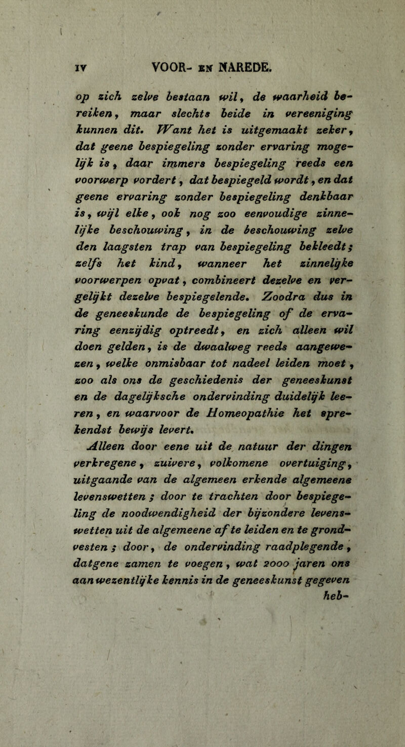 op zich zelve bestaan wily de waarheid be- reiden j maar slechts beide in vereeniging hunnen dit. TVant het is uitgemaaht zekery dat geene bespiegeling zonder ervaring moge- lijk isy daar immers bespiegeling reeds een voorwerp vordert, dat bespiegeld wordt, en dat geene ervaring zonder bespiegeling denkbaar is, wijl elke, ook nog zoo eenvoudige zinne- lijke beschouwing, in de beschouwing zelve den laagsten trap van bespiegeling bekleedt; zelfs het kind, wanneer het zinnelgke voorwerpen opvaty combineert dezelve en ver- gelijkt dezelve bespiegelende• Zoodra dus in de geneeskunde de bespiegeling of de erva- ring eenzijdig optreedt y en zich alleen wil doen gelden, is de dwaalweg reeds aangewe- zen y welke onmisbaar tot nadeel leiden moet, zoo als ons de geschiedenis der geneeskunst en de dagelijksche ondervinding duidelijk lee- ren 9 en waarvoor de Homeopathie het spre- kendst bewijs leverU Alleen door eene uit de natuur der dingen verkregene y zuivere, volkomene overtuiging y uitgaande van de algemeen erkende algemeens levenswetten / door te trachten door bespiege- ling de noodwendigheid der bijzondere levens- wetten uit de algemeene af te leiden en te grond- vesten 5 door y de ondervinding raadplegende y datgene zamen te voegen y wat 2000 jaren ons aanwezentlijke kennis in de geneeskunst gegeven heb-