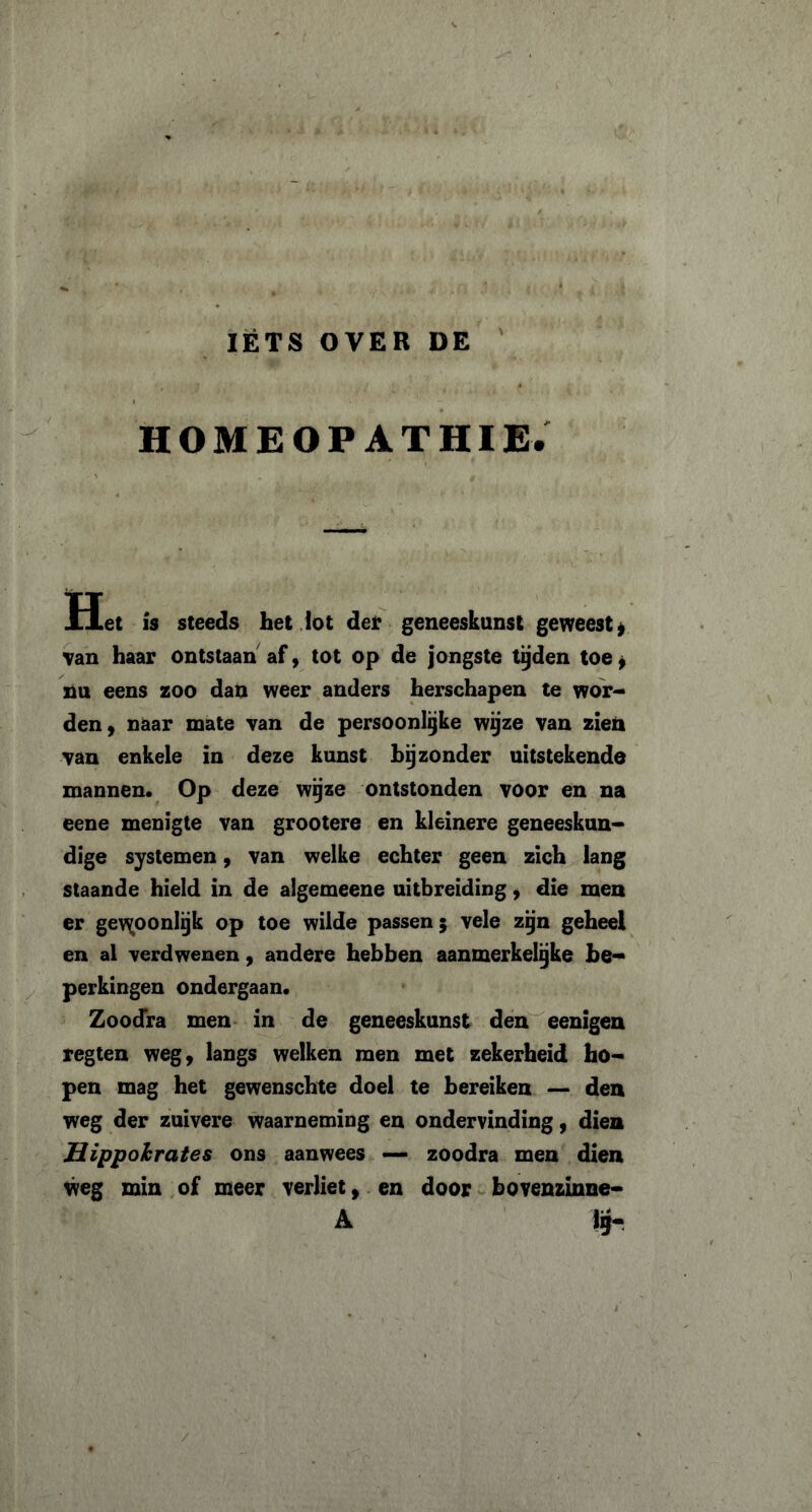 IETS OVER DE HOMEOPATHIE. Het is steeds het lot der geneeskunst geweest* Tan haar ontstaan af, tot op de jongste tijden toe * nu eens zoo dan weer anders herschapen te wor- den, naar mate van de persoonlijke wijze van zien van enkele in deze kunst bij zonder uitstekende mannen. Op deze wijze ontstonden voor en na eene menigte van grootere en kleinere geneeskun- dige systemen, van welke echter geen zich lang staande hield in de algemeene uitbreiding, die men er ge\^oonIijk op toe wilde passen; vele zijn geheel en al verdwenen, andere hebben aanmerkelijke be- perkingen ondergaan. Zoodra men in de geneeskunst den eenigen regten weg, langs welken men met zekerheid ho- pen mag het gewenschte doel te bereiken — den weg der zuivere waarneming en ondervinding, dien Hippohrates ons aanwees — zoodra men dien weg min of meer verliet, en door bovenzinne- A lij-