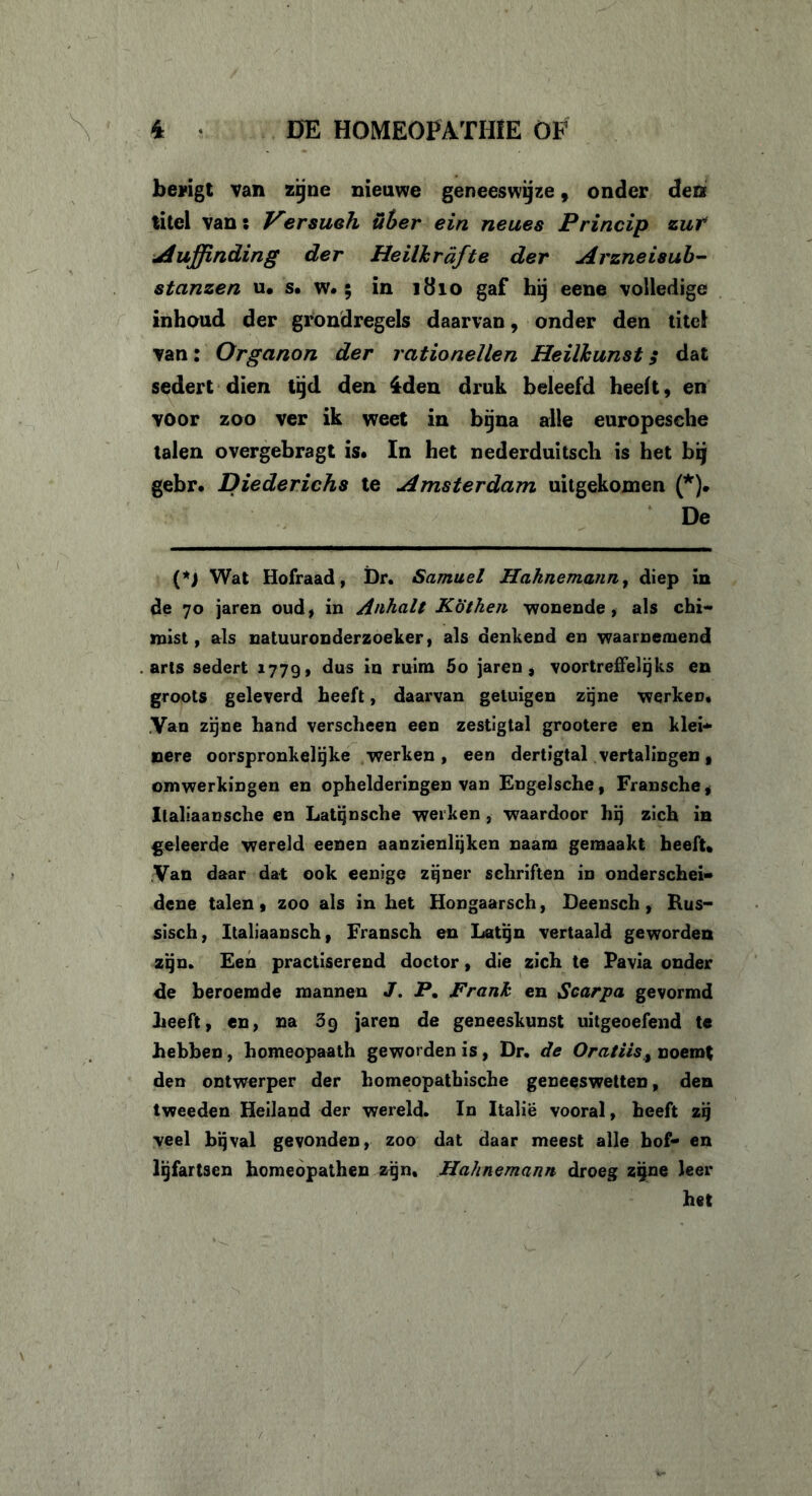 bevigt van zijne nieuwe geneeswijze, onder den titel vans Versuoh üher ein neues Princip zuf Auffinding der Heilhrdfte der Arzneisub- stanzen u. s. w.; in 1810 gaf hij eene volledige inhoud der grondregels daarvan, onder den titel van: Organon der rationeïlen Heilkunst; dat sedert dien tijd den iden druk beleefd heeft, en voor zoo ver ik weet in bijna alle europesche talen overgebragt is* In het nederduitsch is het bij gebr. Diederichs te Amsterdam uitgekomen (*). De (*J Wat Hofraad, Dr. Samuel Hcihnemann, diep in de 70 jaren oud, in Anhalt K'öthen wonende, als chi- mist, als natuuronderzoeker, als denkend en waarnemend arts sedert 1779, dus in ruim 5o jaren, voortreffelijks en groots geleverd heeft, daarvan getuigen zijne werkeü. Van zijne hand verscheen een zestigtal grootere en klei- nere oorspronkelijke werken, een dertigtal vertalingen, omwerkingen en ophelderingen van Engelsche, Fransche, Ilaliaansche en Latqnsche werken , waardoor hij zich in geleerde wereld eenen aanzienlijken naam gemaakt heeft» Van daar dat ook eenige zijner schriften in onderschei- dene talen , zoo als in het Hongaarsch, Deensch , Rus- sisch, Italiaansch, Fransch en Latijn vertaald geworden zijn. Een practiserend doctor, die zich te Pa via onder de beroemde mannen J. P. Frank en Scarpa gevormd heeft, en, na 39 jaren de geneeskunst uitgeoefend te hebben, homeopaath geworden is, Dr. de OratiiSy noemt den ontwerper der homeopathische geneeswetten, den tweeden Heiland der wereld. In Italië vooral, heeft zij veel bijval gevonden, zoo dat daar meest alle hof- en lijfartsen homeopathen zijn. Hahnemann droeg zijne leer het