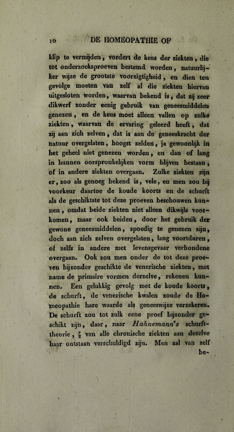 klip te vermijden, vordert de keus der ziekten, die tot onderzoeksproeven bestemd worden, natuurlij- ker wijze de grootste voorzigtigheid, en dien ten gevolge moeten van zelf al die ziekten hiervan uitgesloten worden, waarvan bekend is, dat zij zeer dikwerf zonder eenig gebruik van geneesmiddelen genezen , en de keus moet alleen vallen op zulke ziekten, waarvan de ervaring geleerd heeft * dat zij aan zich zelven , dat is aan de geneeskracht der natuur overgelaten, hoogst zelden, ja gewoonlijk in het geheel niet genezen worden, en dan of lang in hunnen oorspronkelijk en vorm blijven bestaan , of in andere ziekten overgaan. Zulke ziekten zijn er, zoo als genoeg bekend is, vele, en men zou bij voorkeur daartoe de koude koorts en de schurft als de geschiktste tot deze proeven beschouwen kun- nen , omdat beide ziekten niet alleen dikwijls voor- komen , maar ook beiden, door het gebruik der gewone geneesmiddelen, spoedig te genezen zijn, doch aan zich zelven overgelaten, lang voortduren, of zelfs in andere met levensgevaar verbondene overgaan. Ook zou men onder de tot deze proe- ven bijzonder geschikte de venerische ziekten, met name de primaire vormen derzelve, rekenen kun- nen. Een gelukkig gevolg met de koude koorts, de schurft, de venerische kwalen zoude de Ho- meopathie hare waarde als geneeswijze verzekeren. De schurft zou tot zulk eene proef bijzonder ge- schikt zijn, daar, naar Hahnemanri s schurft- theorie , \ van alle chronische ziekten aan dezelve haar ontstaan verschuldigd zijn. Men zal van zelf be- ' r