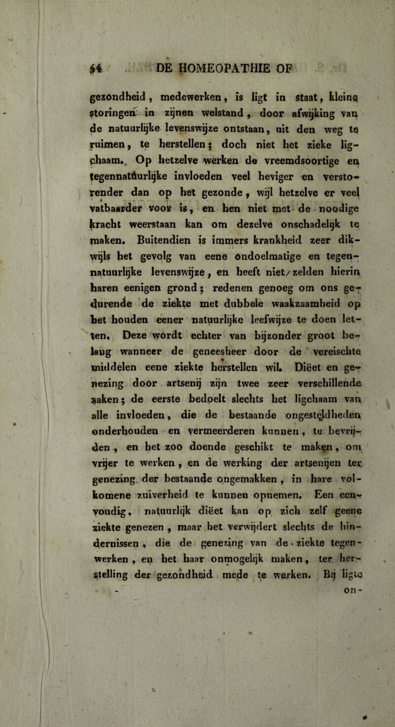 gezondheid , medewerken, is ligt in staat, kleine storingen in zijnen welstand, door afwijking van de natuurlijke levenswijze ontstaan, uit den weg te ruimen, te herstellen: doch niet het zieke lig— chaam. Op hetzelve werken de vreemdsoortige en tegennat6urlijke invloeden veel heviger en versto- render dan op het gezonde f wijl hetzelve er veel vatbaarder voor is, en hen niet met de noodige kracht weerstaan kan om dezelve onschadelijk te maken. Buitendien is immers krankheid zeer dik- wijls het gevolg van eene ondoelmatige en tegen- natuurlijke levenswijze, en heeft niet/ zelden hierin haren eenigen grond $ redenen genoeg om ons ge- durende de ziekte met dubbele waakzaamheid op het houden eener natuurlijke leefwijze te doen let- ten. Deze wordt echter van bijzonder groot be- lang wanneer de geneesheer door de vereischte middelen eene ziekte herstellen wil. Dieet en ge- nezing door artsenij zijn twee zeer verschillende $aken; de eerste bedoelt slechts het ligchaam van alle invloeden, die de bestaande ongesteldheden onderhouden en vermeerderen kunnen , te bevrij- den , en het zoo doende geschikt te maken, om vrijer te werken , en de werking der artsenijen ter. genezing der bestaande ongemakken , in hare vol- komene zuiverheid te kunnen opnemen. Een ecu-r youdig, natuurlijk dieet kan op zich zelf geene ziekte genezen , maar het verwijdert slechts de hin- dernissen , die de genezing van de. ziekte tegen- werken , en het haar onmogelijk maken, ter her- stelling der gezondheid mede te werken. Bij ligto on-