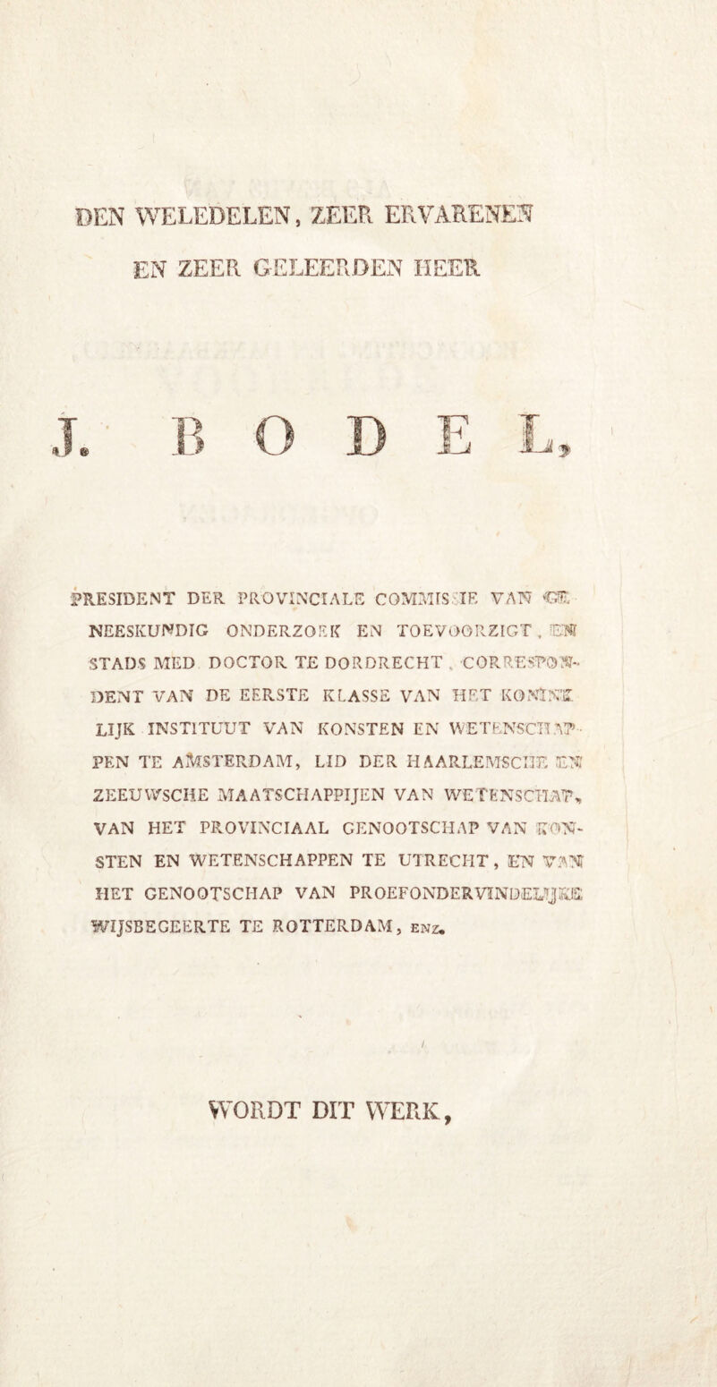 DEN WELEDELEN, ZEER ER VARENEN EN ZEER GELEERDEN HEER PRESIDENT DER PROVINCIALE GOMMIS IE VAN ‘GE- NEESKUNDIG ONDERZOEK EN TOEVOORZIGT . !EN STADS MED DOCTOR TE DORDRECHT . CORRESPON- DENT VAN DE EERSTE KLASSE VAN HET KQNÏNK lijk instituut van konsten en wetenschap- pen TE AMSTERDAM, LID DER H AARLEMSCI3F- EN ZEEUWSCHE MAATSCHAPPIJEN VAN WETENS CHAT„ VAN HET PROVINCIAAL GENOOTSCHAP VAN KOM- STEN EN WETENSCHAPPEN TE UTRECHT, EN VAN HET GENOOTSCHAP VAN PROEFONDERVINDELIJKE WIJSBEGEERTE TE ROTTERDAM, enz. WORDT DIT WERK,