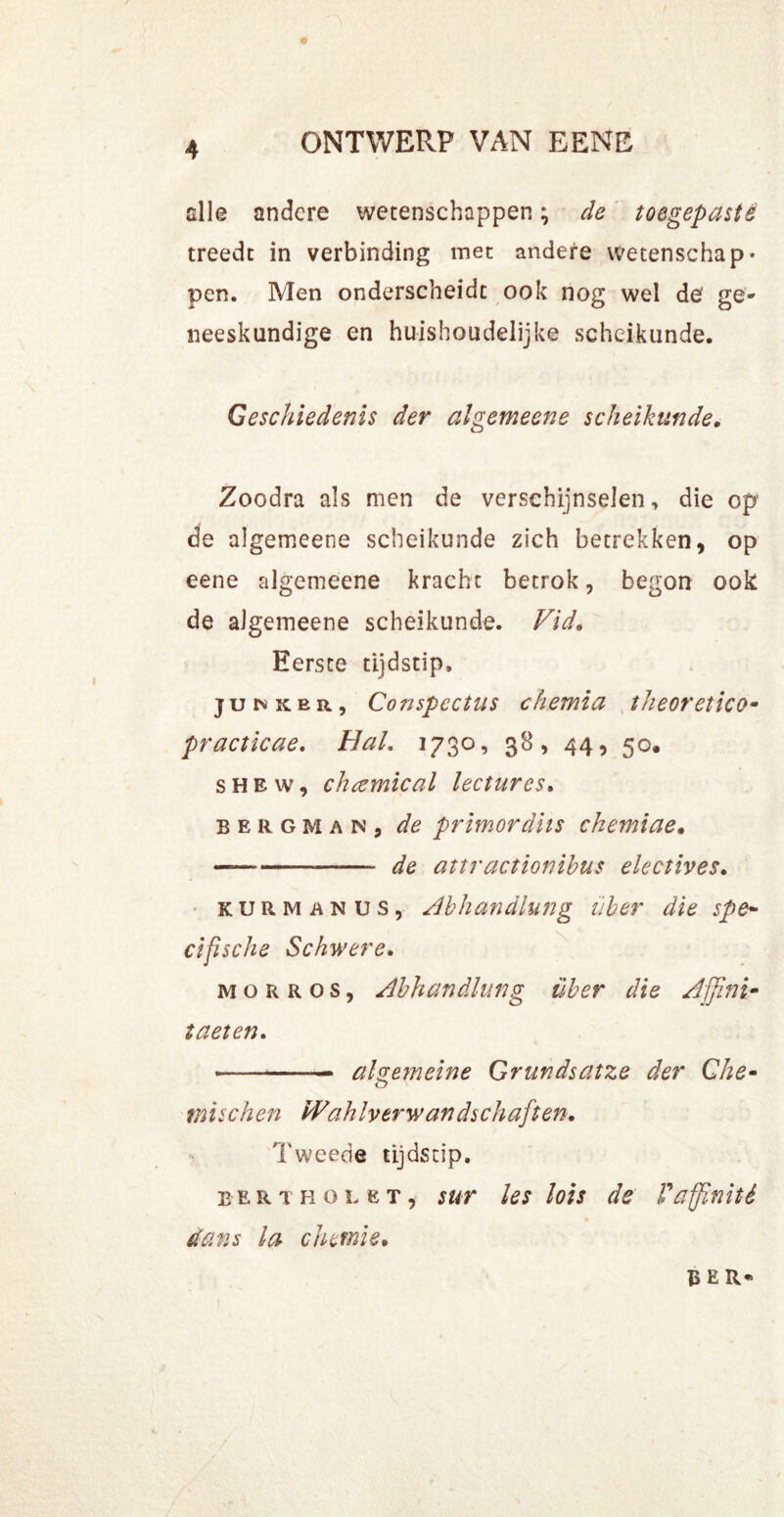 © 4 ONTWERP VAN EENE alle andere wetenschappen; de toegepastê treedt in verbinding met andere wetenschap* pen. Men onderscheidt ook nog wel de ge- neeskundige en huishoudelijke scheikunde. Geschiedenis der algemeene scheikunde. Zoodra als men de verschijnselen, die op de algemeene scheikunde zich betrekken, op eene algemeene kracht betrok, begon ook de algemeene scheikunde. Vid* Eerste tijdstip. ju n ke r , Conspectus chernia theoretico- practicae. Hal. 1730, 38, 44, 50. shew, chcemical lectures. bergman, de primordhs chemiae. — — de attractionibus electives. kurm anus, Abhandlung über die spe- elfische Schwere. MORROS, Abhandlung über die Ajjini- taeten. • — alge?neine Grundsatze der Che- mischen W'ahlverwandschaften. Tweede tijdstip. eert hol et, sur les lois de Faffinité dans la chemie. BEU*