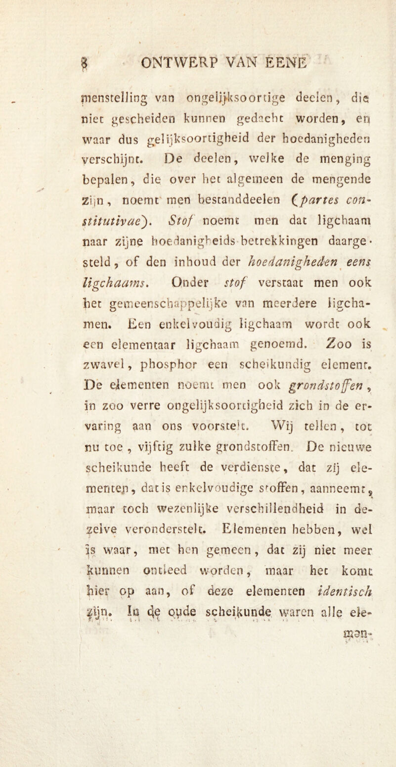j jnenstelling van ongelijksoortige deden, die niet gescheiden kunnen gedacht worden, en waar dus gelijksoortigheid der hoedanigheden verschijnt. De deden, welke de menging bepalen, die over het algemeen de mengende Zijn, noemt men bestanddeelen Qpartes con- stitutivae'). Stof noemt men dat ligchaam naar zijne hoedanigkeids betrekkingen daarge- steld, of den inhoud der hoedanigheden eens ligchaams. Onder stof verstaat men ook het gemeenschappelijke vnn meerdere iigcha- men. Een enkelvoudig ligchaam wordt ook een elementaar ligchaam genoemd. Zoo is zwavel, phosphor een scheikundig elemenr. De dementen noemt men ook grondstoffen , in zoo verre ongelijksoortigheid zich in de er- varing aan ons voorstek. Wij tellen, tot nu toe , vijftig zulke grondstoffen. De nieuwe scheikunde heeft de verdienste, dat zij ele- menten, dat is enkelvoudige sloffen, aanneemr5 maar toch wezenlijke verschillendheid in de- zelve veronderstelt. Elementen hebben, wei is waar, met hen gemeen, dat zij niet meer kunnen ontleed worden, maar het komt bier op aan, of deze dementen identisch lijn. In oyde scheikunde waren alle ele- ' men-