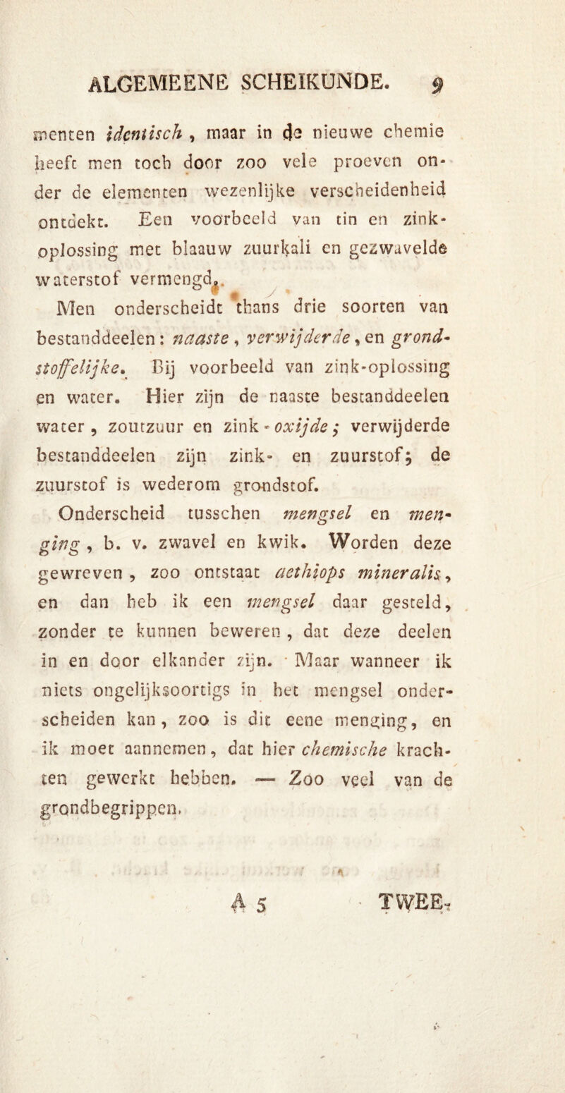 menten idcntisch , maar in <j-2 nieuwe chemie heeft men toch door zoo vele proeven on- der de elementen wezenlijke verscheidenheid ontdekt. Een voorbeeld van tin en zink- oplossing met blaauw zuurHali en gezwavelde waterstof vermengd.. Men onderscheidt thans drie soorten van bestanddeelen: naaste , verwijderde, en grond- stofelijke. Bij voorbeeld van zink-oplossing en water. Hier zijn de naaste bestanddeelen water, zoutzuur en zink *oxijde$ verwijderde bestanddeelen zijn zink- en zuurstof; de zuurstof is wederom grondstof. Onderscheid tusschen mengsel en men- prina , b. v. zwavel en kwik. Worden deze gewreven, zoo ontstaat aethiops mineraiis-> en dan heb ik een mengsel daar gesteld, zonder te kunnen beweren , dat deze deelen in en door elkander zijn. • Maar wanneer ik niets ongelijksoortigs in bet mengsel onder- scheiden kan, zoo is dit eene mending, en ik moet aannemen, dat hier chemische krach- ten gewerkt hebben. — Zoo veel van de grondbegrippen, TWEE,